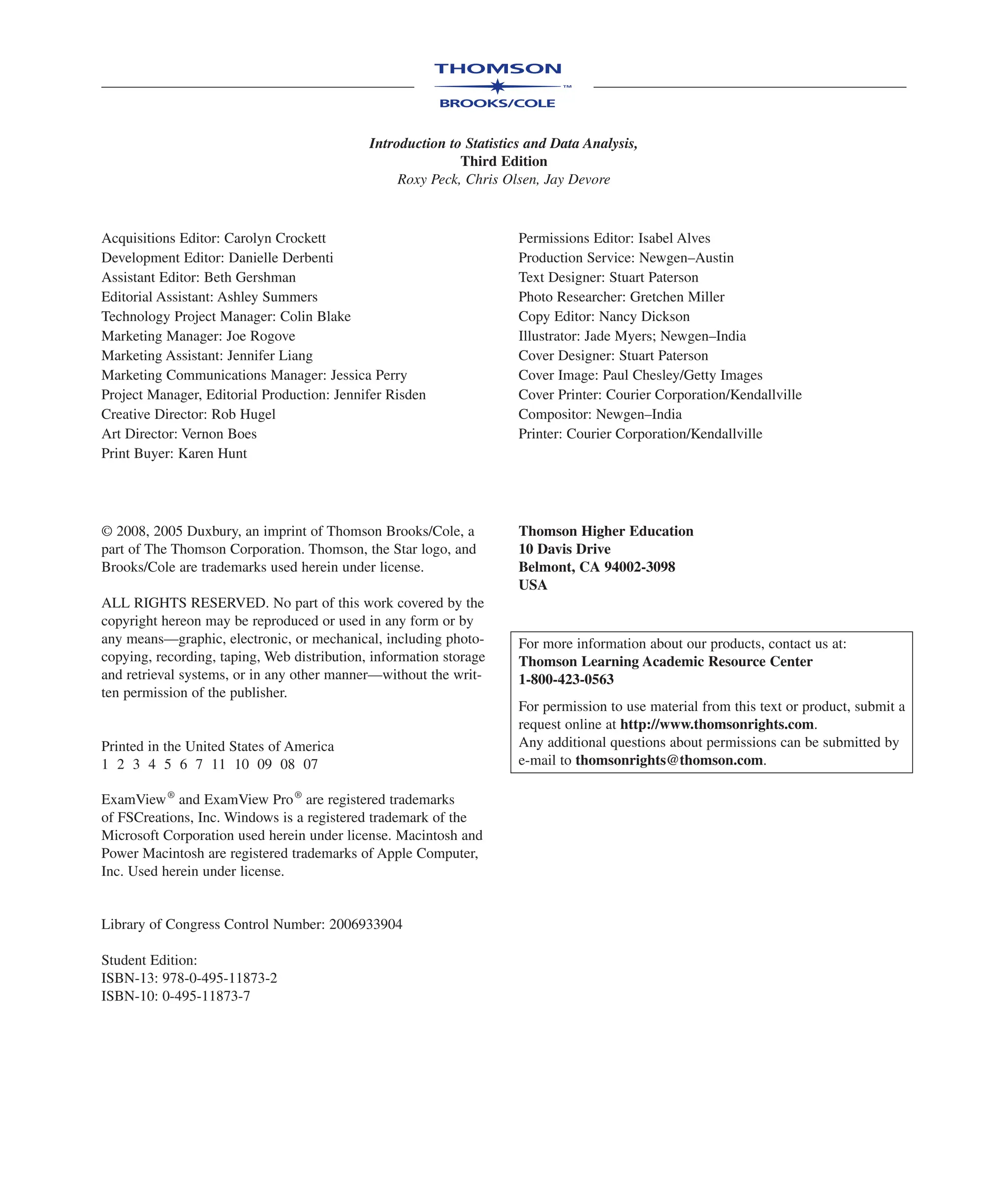 Introduction to Statistics and Data Analysis,
Third Edition
Roxy Peck, Chris Olsen, Jay Devore
Acquisitions Editor: Carolyn Crockett
Development Editor: Danielle Derbenti
Assistant Editor: Beth Gershman
Editorial Assistant: Ashley Summers
Technology Project Manager: Colin Blake
Marketing Manager: Joe Rogove
Marketing Assistant: Jennifer Liang
Marketing Communications Manager: Jessica Perry
Project Manager, Editorial Production: Jennifer Risden
Creative Director: Rob Hugel
Art Director: Vernon Boes
Print Buyer: Karen Hunt
Permissions Editor: Isabel Alves
Production Service: Newgen–Austin
Text Designer: Stuart Paterson
Photo Researcher: Gretchen Miller
Copy Editor: Nancy Dickson
Illustrator: Jade Myers; Newgen–India
Cover Designer: Stuart Paterson
Cover Image: Paul Chesley/Getty Images
Cover Printer: Courier Corporation/Kendallville
Compositor: Newgen–India
Printer: Courier Corporation/Kendallville
© 2008, 2005 Duxbury, an imprint of Thomson Brooks/Cole, a
part of The Thomson Corporation. Thomson, the Star logo, and
Brooks/Cole are trademarks used herein under license.
ALL RIGHTS RESERVED. No part of this work covered by the
copyright hereon may be reproduced or used in any form or by
any means—graphic, electronic, or mechanical, including photo-
copying, recording, taping, Web distribution, information storage
and retrieval systems, or in any other manner—without the writ-
ten permission of the publisher.
Printed in the United States of America
1 2 3 4 5 6 7 11 10 09 08 07
ExamView®
and ExamView Pro®
are registered trademarks
of FSCreations, Inc. Windows is a registered trademark of the
Microsoft Corporation used herein under license. Macintosh and
Power Macintosh are registered trademarks of Apple Computer,
Inc. Used herein under license.
Library of Congress Control Number: 2006933904
Student Edition:
ISBN-13: 978-0-495-11873-2
ISBN-10: 0-495-11873-7
Thomson Higher Education
10 Davis Drive
Belmont, CA 94002-3098
USA
For more information about our products, contact us at:
Thomson Learning Academic Resource Center
1-800-423-0563
For permission to use material from this text or product, submit a
request online at http://www.thomsonrights.com.
Any additional questions about permissions can be submitted by
e-mail to thomsonrights@thomson.com.
 