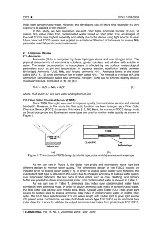  ISSN: 1693-6930
TELKOMNIKA Vol. 16, No. 6, December 2018: 2921-2929
2922
index from contaminated water. However, the developing cost of Micro-ring resonator it’s very
expensive to applied in fish breeder.
In this study, we had developed low-cost Fiber Optic Chemical Sensor (FOCS) to
assess NH3 value index from contaminated water based on fiber optic. The advantages of
low-cost FOCS have highest capability and safety due to the device using light source. In near
future, low-cost FOCS sensor was applied as a National Standard of Indonesia to assess NH3
parameter over fishpond contaminated water.
2. Literature Review
2.1. Ammonia
Ammonia (NH3) is composed by three hydrogen atoms and one nitrogen atom. The
physical characteristic of ammonia is colorless, gases, odorless, and alkaline with soluble in
water. The water decomposition in troposphere is affected by two surface meteorological
parameters such as pH and temperature. In aqueous solution, equilibrium exists between
Un-Ionized Ammonia (UIA), NH3, and ionized ammonia NH4
+. Ammonia forms in the water
called UIA [11, 13] while ammonium ion in water called NH4
+. The method to average UIA and
ammonium concentration called total ammonia-nitrogen (TAN) due to different slightly relative
molecular masses, expressed in (1) [10] [14]:
NH4
+ + H2O  NH3 + H3O+ (1)
where, H2O and H3O+ are pure water and hydronium ion
2.2. Fiber Optic Chemical Sensor (FOCS)
Since 1960, fiber optic was used to improve quality communication service and internet
bandwidth. However, in this study the fiber optic function has been changed as a Fiber Optic
Chemical Sensor (FOCS) to assess NH3 index [15, 16]. Here, the common FOCS design such
as Distal type probe and Evanescent wave type are used to monitor water quality as shown in
Figure 1.
(a) (b)
Figure 1. The common FOCS design (a) distal type probe and (b) evanescent wavetype
As we can see in Figure 1, the distal type probe and evanescent wave type had
different design to monitor water quality. The differences design of two FOCS located on
indicator layer to assess water quality [17]. In order to assess water quality over fishpond, the
evanescent field type is selected in this study due to cheapest and easy to assess water quality
over Indonesian fishpond. The few parts of fiber optics such as core, cladding, and primary
buffer was peeled to obtain ammonia bias index over contaminated water is showed in Table 1.
As we can see in Table 1, ammonia bias index over contaminated water have
correlation with ammonia mass. In order to obtain ammonia bias index in contaminated water,
the fiber optic was peeled over middle area. Here, Optical Light Tester (OLT) has given light
source to peeled area to assess ammonia bias index in contaminated water in middle fiber
optic. The OLT have specifications1310 nm wave length with visible light to give light source
into peeled area. Furthermore, we use photodiode sensor type FDS10X10 as an ammonia bias
index detector. Hence to validate the output ammonia bias index from photodiode FDS10X10,
 