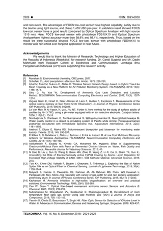  ISSN: 1693-6930
TELKOMNIKA Vol. 16, No. 6, December 2018: 2921-2929
2928
acid rain event. The advantages of FOCS low-cost sensor have highest capability, safety due to
the device using light source, and cheap 1,455 USD per-year. In validation result showed FOCS
low-cost sensor have a good result (compared by Optical Spectrum Analyzer with light source
1310 nm). Here, FOCS low-cost sensor with photodiode FDS10X10 and Optical Spectrum
Analyzerhave highest accuracy more than 98.8% and 98.1%, respectively. Thus, based on the
result we were successful develop FOCS low-cost sensor with photodiode FDS10X10 to
monitor acid rain effect over fishpond application in near future.
Acknowledgements
We would like to thank the Ministry of Research, Technology and Higher Education of
the Republic of Indonesia (Ristekdikti) for research funding. Dr. Gandi Sugandi and Mr. Dadin
Mahmudin from Reseacrh Centre of Electronics and Communication, Lembaga Ilmu
Pengetahuan Indonesia (LIPI) were supporting this research activity.
References
[1] Manahan S. Environmental chemistry. CRC press. 2017.
[2] Schofield CL. Acid precipitation: effects on fish. Ambio. 1976: 228-230.
[3] Iqbal M, Fuad M, Sukoco H, Alatas H. Wireless Sensor Network Design based on Hybrid Tree-Like
Mesh Topology as a New Platform for Air Pollution Monitoring System. TELKOMNIKA. 2016; 14(3):
1166-1174.
[4] Xibo D, Ru Yue W. Development of Ammonia Gas Leak Detection and Location
Method. TELKOMNIKA Telecommunication Computing Electronics and Control. 2017; 15(3): 1207-
1214.
[5] Iòiguez Garín E, Hiriart D, Nóez Alfonso M, Lazo F, Guillen F, Escoboza T. Measurements of the
optical seeing isotropy at San Pedro M·rtir Observatory. In Journal of Physics: Conference Series
IOP Publishing. 2015; 595(1): 012015.
[6] Le Van Mao, R Al Yassir, N, Lu L, Vu NT, Fortier A. New method for the study of surface acidity of
zeolites by NH 3-TPD, using a pH-meter equipped with an ion selective electrode. Catalysis letters.
2006; 112(1-2): 13-18.
[7] Sombatjinda S, Wantawin C, Techkarnjanaruk S, Withyachumnarnkul B, Ruengjitchatchawalya M.
Water quality control in a closed re-circulating system of Pacific white shrimp (Penaeusvannamei)
postlarvae co-cultured with immobilized Spirulina mat. Aquaculture international. 2014; 22(3):
1181-1195.
[8] Axelrod T, Eltzov E, Marks RS. Bioluminescent bioreporter pad biosensor for monitoring water
toxicity. Talanta. 2016; 149: 290-297.
[9] El Kilani S, El Abdellaoui L, Zbitou J, Terhzaz J, Errkik A, Latrach M. A Low Cost Multiband Microstrip
Antenna for Wireless Applications. TELKOMNIKA Telecommunication Computing Electronics and
Control. 2018; 16(1): 159-165.
[10] Abouelenien F, Elsaidy N, Kirrella GA, Mohamed RA. Hygienic Effect of Supplementing
OrechromisNiloticus Farm with Fresh or Fermented Chicken Manure on: Water, Fish Quality and
Performance. Alexandria Journal for Veterinary Sciences. 2015; 45.
[11] N Xiao B, Liu J, Sun Q, Wang B, Banis MN, Zhao D, Wang Z, Li R, Cui X, Sham TK, Sun X..
Unravelling the Role of Electrochemically Active FePO4 Coating by Atomic Layer Deposition for
Increased High‐Voltage Stability of LiNi0. 5Mn1. 5O4 Cathode Material. Advanced Science. 2015;
2(5).
[12] Tow KH, Chow DM, Vollrath F, Dicaire I, Gheysens T, Thévenaz L. Exploring the Use of Native
Spider Silk as an Optical Fiber for Chemical Sensing. Journal of Lightwave Technology. 2018; 36(4):
1138-1144.
[13] Mulyanti B, Ramza H, Pawinanto RE, Rahman JA, Ab Rahman MS, Putro, WS Hasanah L,
Pantjawati AB. May. Micro–ring resonator with variety of gap width for acid rain sensing application:
preliminary study. In Journal of Physics: Conference Series. IOP Publishing. 2017; 852(1): 012043.
[14] Kayhanian M. Ammonia inhibition in high-solids biogasification: an overview and practical
solutions. Environmental Technology. 1999; 20(4): 355-365.
[15] Cao W, Duan Y. Optical fiber-based evanescent ammonia sensor. Sensors and Actuators B:
Chemical. 2005; 110(2): 252-259.
[16] Subramanian M, Dhayabaran VV, Sastikumar D, Shanmugavadivel M, Development of room
temperature fiber optic gas sensor using clad modified Zn3 (VO4) 2. Journal of Alloys and
Compounds. 2018; 750: 153-163.
[17] Yesmin S, Chetia D, Basumatary T, Singh HK. Fiber Optic Sensor for Detection of Chlorine Level in
Water. In Advances in Communication, Devices and Networking Springer, Singapore. 2018: 429-437.
 