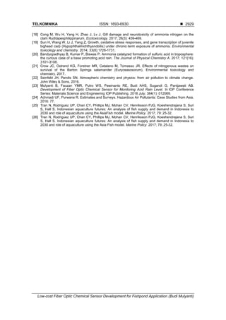 TELKOMNIKA ISSN: 1693-6930 
Low-cost Fiber Optic Chemical Sensor Development for Fishpond Application (Budi Mulyanti)
2929
[18] Cong M, Wu H, Yang H, Zhao J, Lv J. Gill damage and neurotoxicity of ammonia nitrogen on the
clam Ruditapesphilippinarum. Ecotoxicology. 2017; 26(3): 459-469.
[19] Sun H, Wang W, Li J, Yang Z. Growth, oxidative stress responses, and gene transcription of juvenile
bighead carp (Hypophthalmichthysnobilis) under chronic‐term exposure of ammonia. Environmental
toxicology and chemistry. 2014; 33(8):1726-1731.
[20] Bandyopadhyay B, Kumar P, Biswas P. Ammonia catalyzed formation of sulfuric acid in troposphere:
the curious case of a base promoting acid rain. The Journal of Physical Chemistry A. 2017; 121(16):
3101-3108.
[21] Crow JC, Ostrand KG, Forstner MR, Catalano M, Tomasso JR. Effects of nitrogenous wastes on
survival of the Barton Springs salamander (Euryceasosorum). Environmental toxicology and
chemistry. 2017.
[22] Seinfeld JH, Pandis SN. Atmospheric chemistry and physics: from air pollution to climate change.
John Wiley & Sons. 2016.
[23] Mulyanti B, Faozan YMR, Putro WS, Pawinanto RE, Budi AHS, Sugandi G, Pantjawati AB.
Development of Fiber Optic Chemical Sensor for Monitoring Acid Rain Level. In IOP Conference
Series: Materials Science and Engineering IOP Publishing. 2018 July; 384(1): 012069.
[24] Achmadi UF, Purwana R. Estimates and Surveys. Hazardous Air Pollutants: Case Studies from Asia.
2016: 77.
[25] Tran N, Rodriguez UP, Chan CY, Phillips MJ, Mohan CV, Henriksson PJG, Koeshendrajana S, Suri
S, Hall S. Indonesian aquaculture futures: An analysis of fish supply and demand in Indonesia to
2030 and role of aquaculture using the AsiaFish model. Marine Policy. 2017; 79: 25-32.
[26] Tran N, Rodriguez UP, Chan CY, Phillips MJ, Mohan CV, Henriksson PJG, Koeshendrajana S, Suri
S, Hall S. Indonesian aquaculture futures: An analysis of fish supply and demand in Indonesia to
2030 and role of aquaculture using the Asia Fish model. Marine Policy. 2017; 79:.25-32.
 