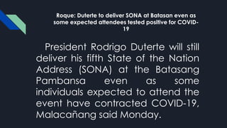 Roque: Duterte to deliver SONA at Batasan even as
some expected attendees tested positive for COVID-
19
President Rodrigo Duterte will still
deliver his fifth State of the Nation
Address (SONA) at the Batasang
Pambansa even as some
individuals expected to attend the
event have contracted COVID-19,
Malacañang said Monday.
 