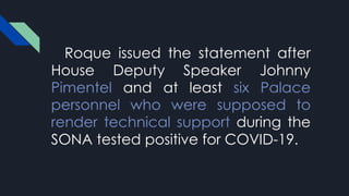 Roque issued the statement after
House Deputy Speaker Johnny
Pimentel and at least six Palace
personnel who were supposed to
render technical support during the
SONA tested positive for COVID-19.
 