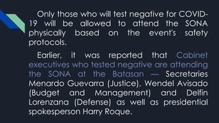 Only those who will test negative for COVID-
19 will be allowed to attend the SONA
physically based on the event's safety
protocols.
Earlier, it was reported that Cabinet
executives who tested negative are attending
the SONA at the Batasan — Secretaries
Menardo Guevarra (Justice), Wendel Avisado
(Budget and Management) and Delfin
Lorenzana (Defense) as well as presidential
spokesperson Harry Roque.
 