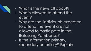 - What is the news all about?
- Who is allowed to attend the
event?
- Why are the individuals expected
to attend the event are not
allowed to participate in the
Batasang Pambansa?
- Is the information primary,
secondary or tertiary? Explain
 