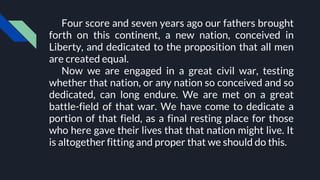 Four score and seven years ago our fathers brought
forth on this continent, a new nation, conceived in
Liberty, and dedicated to the proposition that all men
are created equal.
Now we are engaged in a great civil war, testing
whether that nation, or any nation so conceived and so
dedicated, can long endure. We are met on a great
battle-field of that war. We have come to dedicate a
portion of that field, as a final resting place for those
who here gave their lives that that nation might live. It
is altogether fitting and proper that we should do this.
 