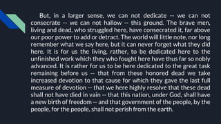 But, in a larger sense, we can not dedicate -- we can not
consecrate -- we can not hallow -- this ground. The brave men,
living and dead, who struggled here, have consecrated it, far above
our poor power to add or detract. The world will little note, nor long
remember what we say here, but it can never forget what they did
here. It is for us the living, rather, to be dedicated here to the
unfinished work which they who fought here have thus far so nobly
advanced. It is rather for us to be here dedicated to the great task
remaining before us -- that from these honored dead we take
increased devotion to that cause for which they gave the last full
measure of devotion -- that we here highly resolve that these dead
shall not have died in vain -- that this nation, under God, shall have
a new birth of freedom -- and that government of the people, by the
people, for the people, shall not perish from the earth.
 