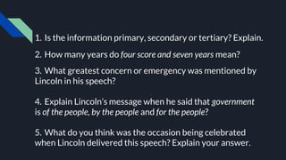 1. Is the information primary, secondary or tertiary? Explain.
2. How many years do four score and seven years mean?
3. What greatest concern or emergency was mentioned by
Lincoln in his speech?
4. Explain Lincoln’s message when he said that government
is of the people, by the people and for the people?
5. What do you think was the occasion being celebrated
when Lincoln delivered this speech? Explain your answer.
 