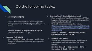 Do the following tasks.
● Learning Task 5(p.9)
Discuss the information that a dictionary provides.
Write your answers on the bond paper. Then send a
picture
Rubrics: Content-4 Organization-4 Style-4
Convention-4 Total: 16 pts.
● Learning Task 6 (p.9)
Give examples of Primary, Secondary and Tertiary
Sources of Information. Write your answers on the
bond paper
● Learning Task 7 (posted in Gclassroom)
- Make an analysis of significant information of “What
happens when you share photos on editing apps like
FaceApp by Catalina Ricci S.
- Write a 5-sentence summary of the article.
(https://docs.google.com/document/d/1NWn0Qr
0Kn98py0Q1XRszn0tGR5jCfuCjbOFsgEHQjzc/edit
?usp=sharing)
Rubrics: Content-4 Organization-4 Style-4
Convention-4 Total: 16 pts.
● Learning Task 8 (p.9)
Analyze and identify the important information in
Pres. Rodrigo Duterte’s 5th State of the Nation
Address.
Rubrics: Content-4 Organization-4 Style-4
Convention-4 Total: 16 pts.
 