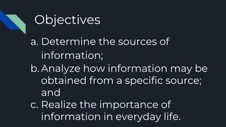 Objectives
a. Determine the sources of
information;
b. Analyze how information may be
obtained from a specific source;
and
c. Realize the importance of
information in everyday life.
 