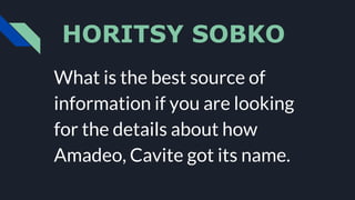 HORITSY SOBKO
What is the best source of
information if you are looking
for the details about how
Amadeo, Cavite got its name.
 