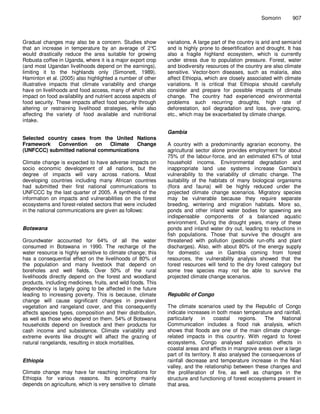 Somorin       907



Gradual changes may also be a concern. Studies show           variations. A large part of the country is arid and semiarid
that an increase in temperature by an average of 2°     C     and is highly prone to desertification and drought. It has
would drastically reduce the area suitable for growing        also a fragile highland ecosystem, which is currently
Robusta coffee in Uganda, where it is a major export crop     under stress due to population pressure. Forest, water
(and most Ugandan livelihoods depend on the earnings),        and biodiversity resources of the country are also climate
limiting it to the highlands only (Simonett, 1989).           sensitive. Vector-born diseases, such as malaria, also
Haminton et al. (2005) also highlighted a number of other     affect Ethiopia, which are closely associated with climate
illustrative impacts that climate variability and change      variations. It is critical that Ethiopia should carefully
have on livelihoods and food access, many of which also       consider and prepare for possible impacts of climate
impact on food availability and nutrient access aspects of    change. The country had experienced environmental
food security. These impacts affect food security through     problems such recurring droughts, high rate of
altering or restraining livelihood strategies, while also     deforestation, soil degradation and loss, over-grazing,
affecting the variety of food available and nutritional       etc., which may be exacerbated by climate change.
intake.

                                                              Gambia
Selected country cases from the United Nations
Framework   Convention     on  Climate   Change               A country with a predominantly agrarian economy, the
(UNFCCC) submitted national communications                    agricultural sector alone provides employment for about
                                                              75% of the labour-force, and an estimated 67% of total
Climate change is expected to have adverse impacts on         household income. Environmental degradation and
socio economic development of all nations, but the            inappropriate land use systems increase Gambia’s
degree of impacts will vary across nations. Most              vulnerability to the variability of climatic change. The
developing countries including many African countries         suitability of the habitats of many biological organisms
had submitted their first national communications to          (flora and fauna) will be highly reduced under the
UNFCCC by the last quarter of 2005. A synthesis of the        projected climate change scenarios. Migratory species
information on impacts and vulnerabilities on the forest      may be vulnerable because they require separate
ecosystems and forest-related sectors that were included      breeding, wintering and migration habitats. More so,
in the national communications are given as follows:          ponds and other inland water bodies for spawning are
                                                              indispensable components of a balanced aquatic
                                                              environment. During the drought years, many of these
Botswana                                                      ponds and inland water dry out, leading to reductions in
                                                              fish populations. Those that survive the drought are
Groundwater accounted for 64% of all the water                threatened with pollution (pesticide run-offs and plant
consumed in Botswana in 1990. The recharge of the             discharges). Also, with about 80% of the energy supply
water resource is highly sensitive to climate change; this    for domestic use in Gambia coming from forest
has a consequential effect on the livelihoods of 80% of       resources, the vulnerability analysis showed that the
the population and many livestock that depend on              forest resources will tend to the dry forest category but
boreholes and well fields. Over 50% of the rural              some tree species may not be able to survive the
livelihoods directly depend on the forest and woodland        projected climate change scenarios.
products, including medicines, fruits, and wild foods. This
dependency is largely going to be affected in the future
leading to increasing poverty. This is because, climate       Republic of Congo
change will cause significant changes in prevalent
vegetation and rangeland cover, and this consequently         The climate scenarios used by the Republic of Congo
affects species types, composition and their distribution,    indicate increases in both mean temperature and rainfall,
as well as those who depend on them. 54% of Botswana          particularly     in    coastal    regions.   The   National
households depend on livestock and their products for         Communication includes a flood risk analysis, which
cash income and subsistence. Climate variability and          shows that floods are one of the main climate change-
extreme events like drought will affect the grazing of        related impacts in this country. With regard to forest
natural rangelands, resulting in stock mortalities.           ecosystems, Congo analysed salinization effects in
                                                              coastal areas and effects in mangrove areas over a large
                                                              part of its territory. It also analysed the consequences of
Ethiopia                                                      rainfall decrease and temperature increase in the Niari
                                                              valley, and the relationship between these changes and
Climate change may have far reaching implications for         the proliferation of fire, as well as changes in the
Ethiopia for various reasons. Its economy mainly              structure and functioning of forest ecosystems present in
depends on agriculture, which is very sensitive to climate    that area.
 