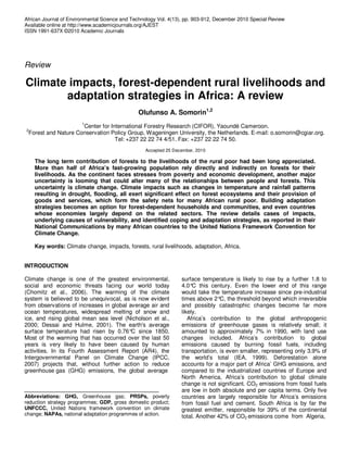 African Journal of Environmental Science and Technology Vol. 4(13), pp. 903-912, December 2010 Special Review
Available online at http://www.academicjournals.org/AJEST
ISSN 1991-637X ©2010 Academic Journals




Review

Climate impacts, forest-dependent rural livelihoods and
       adaptation strategies in Africa: A review
                                               Olufunso A. Somorin1,2
                        1
                     Center for International Forestry Research (CIFOR), Yaoundé Cameroon.
2
 Forest and Nature Conservation Policy Group, Wageningen University, the Netherlands. E-mail: o.somorin@cgiar.org.
                                  Tel: +237 22 22 74 4/51. Fax: +237 22 22 74 50.
                                                  Accepted 25 December, 2010

    The long term contribution of forests to the livelihoods of the rural poor had been long appreciated.
    More than half of Africa’s fast-growing population rely directly and indirectly on forests for their
    livelihoods. As the continent faces stresses from poverty and economic development, another major
    uncertainty is looming that could alter many of the relationships between people and forests. This
    uncertainty is climate change. Climate impacts such as changes in temperature and rainfall patterns
    resulting in drought, flooding, all exert significant effect on forest ecosystems and their provision of
    goods and services, which form the safety nets for many African rural poor. Building adaptation
    strategies becomes an option for forest-dependent households and communities, and even countries
    whose economies largely depend on the related sectors. The review details cases of impacts,
    underlying causes of vulnerability, and identified coping and adaptation strategies, as reported in their
    National Communications by many African countries to the United Nations Framework Convention for
    Climate Change.

    Key words: Climate change, impacts, forests, rural livelihoods, adaptation, Africa.


INTRODUCTION

Climate change is one of the greatest environmental,             surface temperature is likely to rise by a further 1.8 to
social and economic threats facing our world today               4.0° this century. Even the lower end of this range
                                                                      C
(Chomitz et al., 2006). The warming of the climate               would take the temperature increase since pre-industrial
system is believed to be unequivocal, as is now evident          times above 2° the threshold beyond which irreversible
                                                                                 C,
from observations of increases in global average air and         and possibly catastrophic changes become far more
ocean temperatures, widespread melting of snow and               likely.
ice, and rising global mean sea level (Nicholson et al.,            Africa’s contribution to the global anthropogenic
2000; Dessai and Hulme, 2001). The earth's average               emissions of greenhouse gases is relatively small; it
surface temperature had risen by 0.76° since 1850.
                                          C                      amounted to approximately 7% in 1990, with land use
Most of the warming that has occurred over the last 50           changes included. Africa’s contribution to global
years is very likely to have been caused by human                emissions caused by burning fossil fuels, including
activities. In its Fourth Assessment Report (AR4), the           transportation, is even smaller, representing only 3.9% of
Intergovernmental Panel on Climate Change (IPCC,                 the world’s total (IEA, 1999). Deforestation alone
2007) projects that, without further action to reduce            accounts for a major part of Africa’ GHG emissions, and
greenhouse gas (GHG) emissions, the global average               compared to the industrialized countries of Europe and
                                                                 North America, Africa’s contribution to global climate
                                                                 change is not significant. CO2 emissions from fossil fuels
                                                                 are low in both absolute and per capita terms. Only five
Abbreviations: GHG, Greenhouse gas; PRSPs, poverty               countries are largely responsible for Africa’s emissions
reduction strategy programmes; GDP, gross domestic product;      from fossil fuel and cement. South Africa is by far the
UNFCCC, United Nations framework convention on climate           greatest emitter, responsible for 39% of the continental
change; NAPAs, national adaptation programmes of action.         total. Another 42% of CO2 emissions come from Algeria,
 