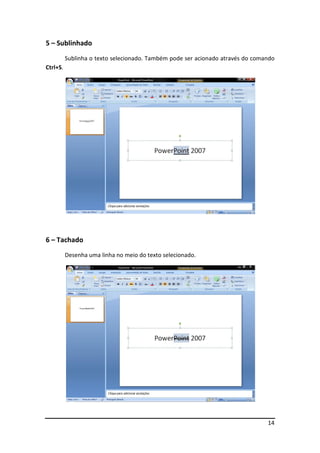 14 
5 – Sublinhado 
Sublinha o texto selecionado. Também pode ser acionado através do comando 
Ctrl+S. 
6 – Tachado 
Desenha uma linha no meio do texto selecionado. 
 