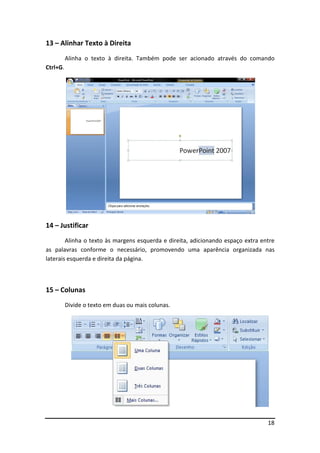 18 
13 – Alinhar Texto à Direita 
Alinha o texto à direita. Também pode ser acionado através do comando 
Ctrl+G. 
14 – Justificar 
Alinha o texto às margens esquerda e direita, adicionando espaço extra entre 
as palavras conforme o necessário, promovendo uma aparência organizada nas 
laterais esquerda e direita da página. 
15 – Colunas 
Divide o texto em duas ou mais colunas. 
 