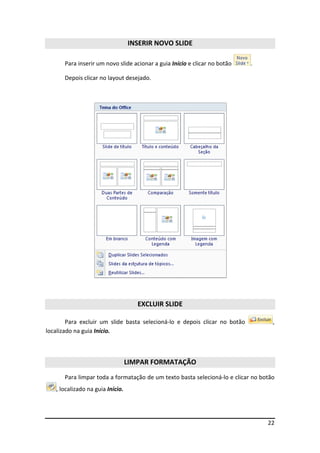 22 
INSERIR NOVO SLIDE 
Para inserir um novo slide acionar a guia Início e clicar no botão . 
Depois clicar no layout desejado. 
EXCLUIR SLIDE 
Para excluir um slide basta selecioná-lo e depois clicar no botão , 
localizado na guia Início. 
LIMPAR FORMATAÇÃO 
Para limpar toda a formatação de um texto basta selecioná-lo e clicar no botão 
, localizado na guia Início. 
 