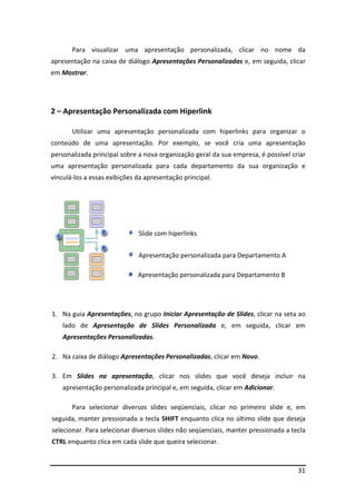 Para visualizar uma apresentação personalizada, clicar no nome da 
apresentação na caixa de diálogo Apresentações Personalizadas e, em seguida, clicar 
em Mostrar. 
31 
2 – Apresentação Personalizada com Hiperlink 
Utilizar uma apresentação personalizada com hiperlinks para organizar o 
conteúdo de uma apresentação. Por exemplo, se você cria uma apresentação 
personalizada principal sobre a nova organização geral da sua empresa, é possível criar 
uma apresentação personalizada para cada departamento da sua organização e 
vinculá-los a essas exibições da apresentação principal. 
Slide com hiperlinks 
Apresentação personalizada para Departamento A 
Apresentação personalizada para Departamento B 
1. Na guia Apresentações, no grupo Iniciar Apresentação de Slides, clicar na seta ao 
lado de Apresentação de Slides Personalizada e, em seguida, clicar em 
Apresentações Personalizadas. 
2. Na caixa de diálogo Apresentações Personalizadas, clicar em Novo. 
3. Em Slides na apresentação, clicar nos slides que você deseja incluir na 
apresentação personalizada principal e, em seguida, clicar em Adicionar. 
Para selecionar diversos slides seqüenciais, clicar no primeiro slide e, em 
seguida, manter pressionada a tecla SHIFT enquanto clica no último slide que deseja 
selecionar. Para selecionar diversos slides não seqüenciais, manter pressionada a tecla 
CTRL enquanto clica em cada slide que queira selecionar. 
 