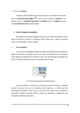 44 
5. Clicar em Imprimir. 
Se desejar imprimir folhetos em cores, selecionar uma impressora colorida. 
Clicar no Botão Microsoft Office , clicar na seta ao lado de Imprimir e, em 
seguida, clicar em Visualizar impressão. Em Imprimir, clicar em Opções, apontar 
para Cor/Escala de Cinza e selecionar Cor. 
• Criar e imprimir anotações 
Você pode criar anotações (páginas impressas que exibem anotações do autor 
abaixo do slide que contém as anotações.) como notas para si mesmo, enquanto 
realiza a apresentação, ou para o público. 
 Criar anotações: 
Use o painel de anotações (o painel no modo de exibição normal no qual você 
digita as anotações que deseja incluir em um slide. Você imprime essas anotações 
como páginas de anotações ou as exibe ao salvar uma apresentação como página da 
Web.) na exibição Normal para gravar anotações sobre os slides. 
Painel de anotações na exibição Normal 
Você pode digitar e formatar suas anotações enquanto trabalha na exibição 
Normal, mas para ver como as anotações serão impressas e o efeito geral da 
formatação de qualquer texto, como as cores da fonte, alterne para o Modo de 
anotações. Também é possível verificar e alterar os cabeçalhos e rodapés de suas 
anotações no Modo de anotações. 
 