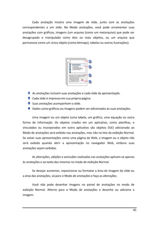Cada anotação mostra uma imagem de slide, junto com as anotações 
correspondentes a um slide. No Modo anotações, você pode ornamentar suas 
anotações com gráficos, imagens (um arquivo (como um metarquivo) que pode ser 
desagrupado e manipulado como dois ou mais objetos, ou um arquivo que 
permanece como um único objeto (como bitmaps), tabelas ou outras ilustrações). 
45 
As anotações incluem suas anotações e cada slide da apresentação. 
Cada slide é impresso em sua própria página. 
Suas anotações acompanham o slide. 
Dados como gráficos ou imagens podem ser adicionados às suas anotações. 
Uma imagem ou um objeto (uma tabela, um gráfico, uma equação ou outra 
forma de informação. Os objetos criados em um aplicativo, como planilhas, e 
vinculados ou incorporados em outro aplicativo são objetos OLE) adicionado ao 
Modo de anotações será exibido nas anotações, mas não na tela da exibição Normal. 
Se salvar suas apresentações como uma página da Web, a imagem ou o objeto não 
será exibido quando abrir a apresentação no navegador Web, embora suas 
anotações sejam exibidas. 
As alterações, adições e exclusões realizadas nas anotações aplicam-se apenas 
às anotações e ao texto das mesmas no modo de exibição Normal. 
Se desejar aumentar, reposicionar ou formatar a área de imagem do slide ou 
a área das anotações, vá para o Modo de anotações e faça as alterações. 
Você não pode desenhar imagens no painel de anotações no modo de 
exibição Normal. Alterne para o Modo de anotações e desenhe ou adicione a 
imagem. 
 