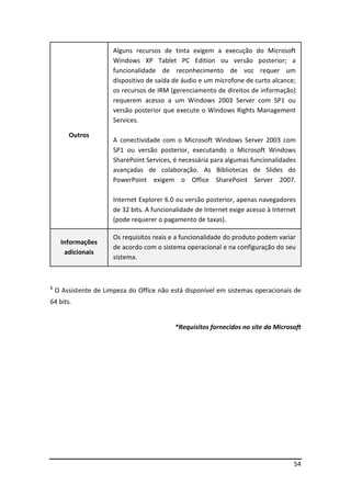54 
Outros 
Alguns recursos de tinta exigem a execução do Microsoft 
Windows XP Tablet PC Edition ou versão posterior; a 
funcionalidade de reconhecimento de voz requer um 
dispositivo de saída de áudio e um microfone de curto alcance; 
os recursos de IRM (gerenciamento de direitos de informação) 
requerem acesso a um Windows 2003 Server com SP1 ou 
versão posterior que execute o Windows Rights Management 
Services. 
A conectividade com o Microsoft Windows Server 2003 com 
SP1 ou versão posterior, executando o Microsoft Windows 
SharePoint Services, é necessária para algumas funcionalidades 
avançadas de colaboração. As Bibliotecas de Slides do 
PowerPoint exigem o Office SharePoint Server 2007. 
Internet Explorer 6.0 ou versão posterior, apenas navegadores 
de 32 bits. A funcionalidade de Internet exige acesso à Internet 
(pode requerer o pagamento de taxas). 
Informações 
adicionais 
Os requisitos reais e a funcionalidade do produto podem variar 
de acordo com o sistema operacional e na configuração do seu 
sistema. 
1 O Assistente de Limpeza do Office não está disponível em sistemas operacionais de 
64 bits. 
*Requisitos fornecidos no site da Microsoft 
