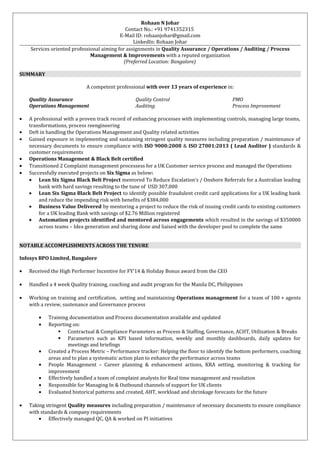 Rohaan N Johar
Contact No.: +91 9741352315
E-Mail ID: rohaanjohar@gmail.com
LinkedIn: Rohaan Johar
Services oriented professional aiming for assignments in Quality Assurance / Operations / Auditing / Process
Management & Improvements with a reputed organization
(Preferred Location: Bangalore)
SUMMARY
A competent professional with over 13 years of experience in:
Quality Assurance Quality Control PMO
Operations Management Auditing Process Improvement
• A professional with a proven track record of enhancing processes with implementing controls, managing large teams,
transformations, process reengineering
• Deft in handling the Operations Management and Quality related activities
• Gained exposure in implementing and sustaining stringent quality measures including preparation / maintenance of
necessary documents to ensure compliance with ISO 9000:2008 & ISO 27001:2013 ( Lead Auditor ) standards &
customer requirements
• Operations Management & Black Belt certified
• Transitioned 2 Complaint management processess for a UK Customer service process and managed the Operations
• Successfully executed projects on Six Sigma as below:
• Lean Six Sigma Black Belt Project mentored To Reduce Escalation’s / Onshore Referrals for a Australian leading
bank with hard savings resulting to the tune of USD 307,000
• Lean Six Sigma Black Belt Project to identify possible fraudulent credit card applications for a UK leading bank
and reduce the impending risk with benefits of $384,000
• Business Value Delivered by mentoring a project to reduce the risk of issuing credit cards to existing customers
for a UK leading Bank with savings of $2.76 Million registered
• Automation projects identified and mentored across engagements which resulted in the savings of $350000
across teams – Idea generation and sharing done and liaised with the developer pool to complete the same
NOTABLE ACCOMPLISHMENTS ACROSS THE TENURE
Infosys BPO Limited, Bangalore
• Received the High Performer Incentive for FY’14 & Holiday Bonus award from the CEO
• Handled a 4 week Quality training, coaching and audit program for the Manila DC, Philippines
• Working on training and certification, setting and maintaining Operations management for a team of 100 + agents
with a review, sustenance and Governance process
• Training documentation and Process documentation available and updated
• Reporting on:
 Contractual & Compliance Parameters as Process & Staffing, Governance, ACHT, Utilization & Breaks
 Parameters such as KPI based information, weekly and monthly dashboards, daily updates for
meetings and briefings
• Created a Process Metric – Performance tracker: Helping the floor to identify the bottom performers, coaching
areas and to plan a systematic action plan to enhance the performance across teams
• People Management – Career planning & enhancement actions, KRA setting, monitoring & tracking for
improvement
• Effectively handled a team of complaint analysts for Real time management and resolution
• Responsible for Managing In & Outbound channels of support for UK clients
• Evaluated historical patterns and created, AHT, workload and shrinkage forecasts for the future
• Taking stringent Quality measures including preparation / maintenance of necessary documents to ensure compliance
with standards & company requirements
• Effectively managed QC, QA & worked on PI initiatives
 