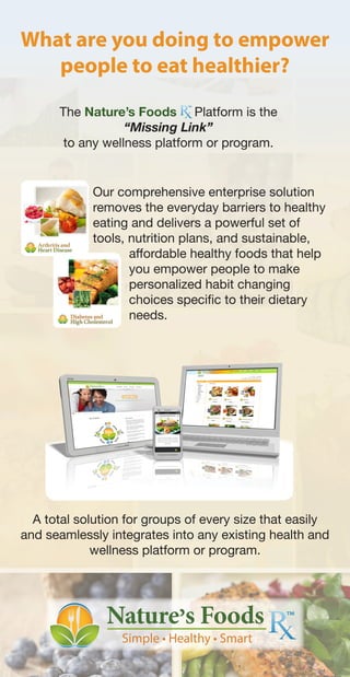 What are you doing to empower
people to eat healthier?
A total solution for groups of every size that easily
and seamlessly integrates into any existing health and
wellness platform or program.
Our comprehensive enterprise solution
removes the everyday barriers to healthy
eating and delivers a powerful set of
tools, nutrition plans, and sustainable,
affordable healthy foods that help
you empower people to make
personalized habit changing
choices specific to their dietary
needs.
The Nature’s Foods Platform is the
“Missing Link”
to any wellness platform or program.
 