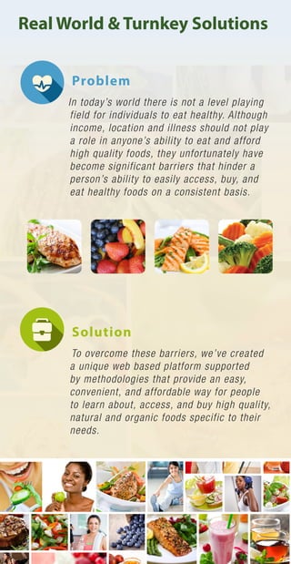 Real World & Turnkey Solutions
Problem
In today’s world there is not a level playing
field for individuals to eat healthy. Although
income, location and illness should not play
a role in anyone’s ability to eat and afford
high quality foods, they unfortunately have
become significant barriers that hinder a
person’s ability to easily access, buy, and
eat healthy foods on a consistent basis.
Solution
To overcome these barriers, we’ve created
a unique web based platform supported
by methodologies that provide an easy,
convenient, and affordable way for people
to learn about, access, and buy high quality,
natural and organic foods specific to their
needs.
 