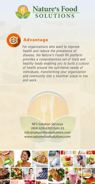 Advantage
For organizations who want to improve
health and reduce the prevalence of
disease, the Nature’s Foods RX platform
provides a comprehensive set of tools and
healthy foods enabling you to build a culture
of health around the nutritional needs of
individuals, transforming your organization
and community into a healthier place to live
and work.
NFS Solution Services
(904) 639-6383 Extn #3
info@naturesfoodsolutions.com
www.naturesfoodsolutions.com
 