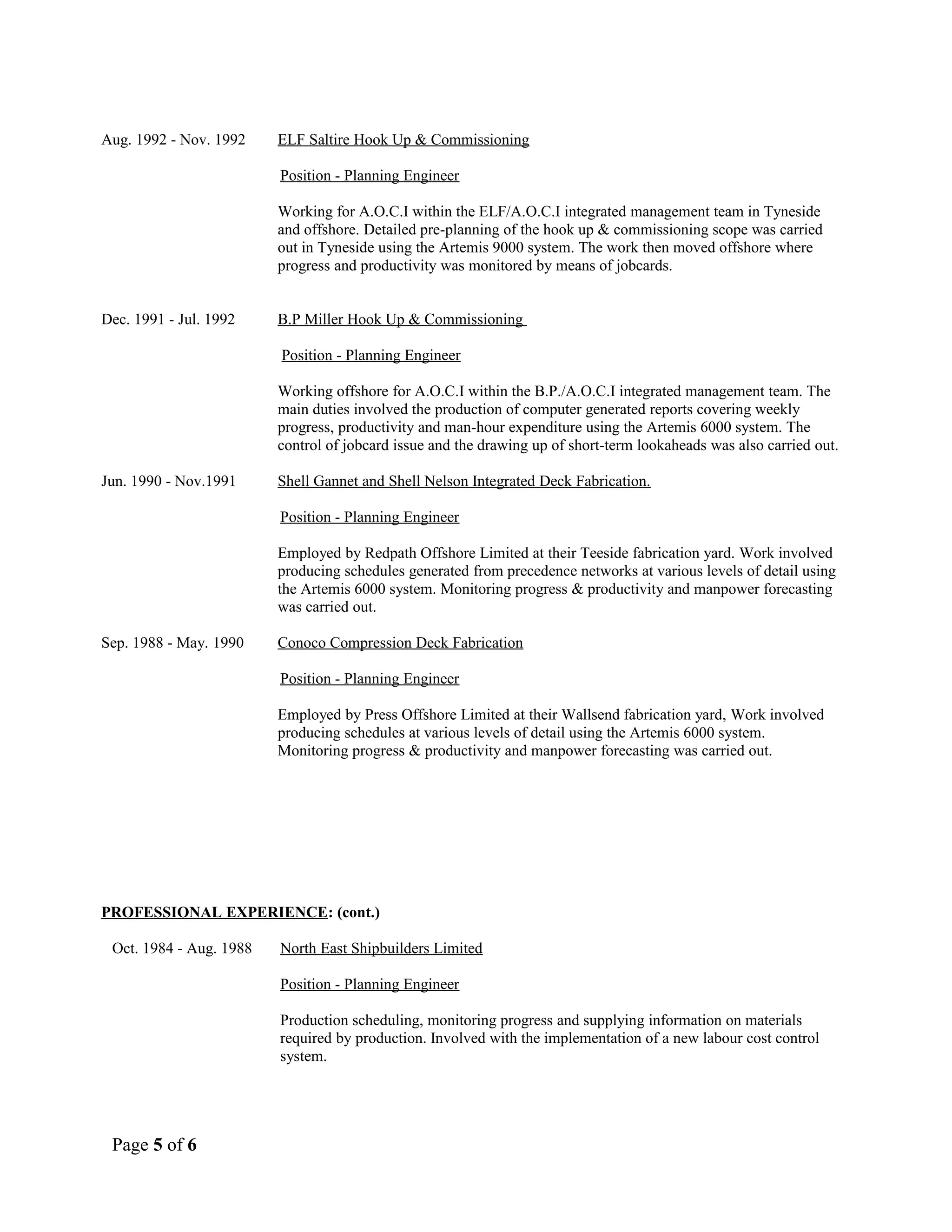 Aug. 1992 - Nov. 1992 ELF Saltire Hook Up & Commissioning
Position - Planning Engineer
Working for A.O.C.I within the ELF/A.O.C.I integrated management team in Tyneside
and offshore. Detailed pre-planning of the hook up & commissioning scope was carried
out in Tyneside using the Artemis 9000 system. The work then moved offshore where
progress and productivity was monitored by means of jobcards.
Dec. 1991 - Jul. 1992 B.P Miller Hook Up & Commissioning
Position - Planning Engineer
Working offshore for A.O.C.I within the B.P./A.O.C.I integrated management team. The
main duties involved the production of computer generated reports covering weekly
progress, productivity and man-hour expenditure using the Artemis 6000 system. The
control of jobcard issue and the drawing up of short-term lookaheads was also carried out.
Jun. 1990 - Nov.1991 Shell Gannet and Shell Nelson Integrated Deck Fabrication.
Position - Planning Engineer
Employed by Redpath Offshore Limited at their Teeside fabrication yard. Work involved
producing schedules generated from precedence networks at various levels of detail using
the Artemis 6000 system. Monitoring progress & productivity and manpower forecasting
was carried out.
Sep. 1988 - May. 1990 Conoco Compression Deck Fabrication
Position - Planning Engineer
Employed by Press Offshore Limited at their Wallsend fabrication yard, Work involved
producing schedules at various levels of detail using the Artemis 6000 system.
Monitoring progress & productivity and manpower forecasting was carried out.
PROFESSIONAL EXPERIENCE: (cont.)
Oct. 1984 - Aug. 1988 North East Shipbuilders Limited
Position - Planning Engineer
Production scheduling, monitoring progress and supplying information on materials
required by production. Involved with the implementation of a new labour cost control
system.
Page 5 of 6
 