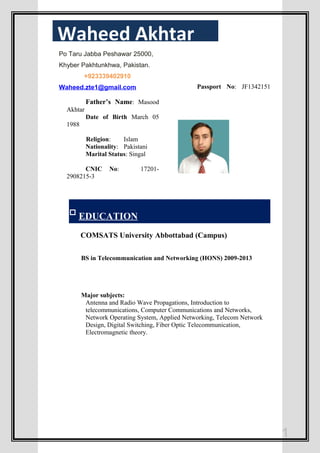 Father’s Name: Masood
Akhtar
Date of Birth March 05
1988
Religion: Islam
Nationality: Pakistani
Marital Status: Singal
CNIC No: 17201-
2908215-3
Passport No: JF1342151
EDUCATION
COMSATS University Abbottabad (Campus)
BS in Telecommunication and Networking (HONS) 2009-2013
Major subjects:
Antenna and Radio Wave Propagations, Introduction to
telecommunications, Computer Communications and Networks,
Network Operating System, Applied Networking, Telecom Network
Design, Digital Switching, Fiber Optic Telecommunication,
Electromagnetic theory.
1
Waheed Akhtar
Po Taru Jabba Peshawar 25000,
Khyber Pakhtunkhwa, Pakistan.
+923339402910
Waheed.zte1@gmail.com
 
