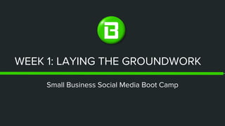 WEEK 1: LAYING THE GROUNDWORK
Small Business Social Media Boot Camp
 