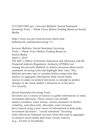 5/21/2019 SEC.gov | Investor Bulletin: Social Sentiment
Investing Tools —Think Twice Before Trading Based on Social
Media
https://www.sec.gov/oiea/investor-alerts-and-
bulletins/ib_sentimentinvesting 1/3
Investor Bulletin: Social Sentiment Investing
Tools —Think Twice Before Trading Based on
Social Media
April 3, 2019
The SEC’s Office of Investor Education and Advocacy and the
Financial Industry Regulatory Authority (FINRA) are
issuing this Investor Bulletin to inform investors about social
sentiment investing tools and highlight their risks. This
Bulletin provides tips to consider before using tools that
analyze or aggregate information from social media
sources to make investment decisions or attempt to predict
changes in the stock market’s direction or in the price
of a security.
Social Sentiment Investing Tools
Investors use a variety of sources to gather information to make
investment decisions. These sources can include
analyst estimates, news stories, various measures of market
volatility, and other tools. Recently, some investors
have started using a new source of information to help make
investment decisions – “social sentiment” investing
tools offered by financial services firms that seek to aggregate
or analyze social media data from various sources
(e.g., Twitter or Facebook).
 