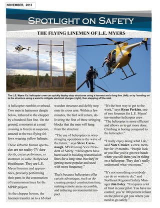 Spotlight on Safety
NOVEMBER, 2013
The L.E. Myers Co. helicopter crew can quickly deploy atop structures using a harness and a long line, (left), or by ‘bonding on’
to the structure using a wand to mitigate electrical charges (right), then stepping off the skid.
“It's the best way to get to the
work,” says Ryan Perkins, one
of two foremen for L.E. Myers'
ten-member helicopter crew.
“The helicopter is more efficient
and allows us to get more done.
Climbing is boring compared to
the helicopter.”
“I really enjoy doing what I do,”
said Nate Crosier, a crew mem-
ber for 19 months. “People look
at you like you've got two heads
when you tell them you’re riding
on a helicopter. They don’t really
understand what you mean.”
“It’s not something everybody
can do or wants to do,” said
Northeast Regional Safety Man-
ager Jim Foley. “It requires a lot
of trust in your pilot. You have no
control; you’re 100 percent reliant
on the pilot to get you where you
need to go safely.”
THE FLYING LINEMEN OF L.E. MYERS
A helicopter rumbles overhead.
Two men in harnesses dangle
below, tethered to the chopper
by a hundred-foot line. On the
ground, a motorist at a road
crossing is frozen in suspense,
amazed at the two flying fel-
lows wearing yellow helmets.
These airborne human specta-
cles are not reality-TV dare-
devils, circus performers, or
stuntmen in some Hollywood
blockbuster. They are L.E.
Myers linemen and appren-
tices, precisely performing
their parts in the construction
of transmission lines for the
MPRP project.
As the chopper hovers, the
linemen transfer on to a 65-foot
wooden structure and deftly step
onto its cross arm. Within a few
minutes, the bird will return, de-
livering the first of three stringing
blocks that the men will hang
from the structure.
“The use of helicopters in wire-
stringing operations is the wave of
the future,” says Steve Cava-
naugh, MYR Group Vice Presi-
dent of Safety. “Helicopters have
been used in building transmission
lines for a long time, but they’re
getting more popular and used
with more frequency.”
That's because helicopters offer
certain advantages, such as de-
creasing project construction time,
making remote areas accessible,
and reducing environmental im-
pact.
 