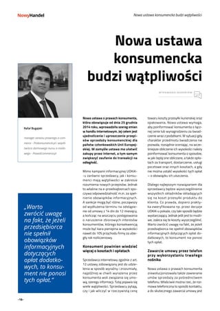 -16-
towaru koszty przesyłki kurierskiej oraz
opakowania. Nowa ustawa wymaga,
aby poinformować konsumenta o łącz-
nej cenie lub wynagrodzeniu za świad-
czenie wraz z podatkami. W sytuacji gdy
charakter przedmiotu świadczenia nie
pozwala, rozsądnie oceniając, na wcze-
śniejsze obliczenie ich wysokości należy
poinformować konsumenta o sposobie,
w jaki będą one obliczane, a także opła-
tach za transport, dostarczenie, usługi
pocztowe oraz innych kosztach, a gdy
nie można ustalić wysokości tych opłat
– o obowiązku ich uiszczenia.
Dlatego najlepszym rozwiązaniem dla
sprzedawcy będzie wyszczególnienie
wszystkich składników składających
się na koszt przesyłki produktu do
klienta. Co prawda, dopiero prakty-
ka zweryfikowana np. przez decyzje
UOKiK-u pokaże, czy taki sposób będzie
wystarczający. Jednak jeśli jest to możli-
we, zaleca się te koszty wyszczególnić.
Warto zwrócić uwagę na fakt, że jeżeli
przedsiębiorca nie spełnił obowiązków
informacyjnych dotyczących opłat do-
datkowych, to konsument nie ponosi
tych opłat.
Zawarcie umowy przez telefon
przy wykorzystaniu trwałego
nośnika
Nowa ustawa o prawach konsumenta
zrewolucjonizowała także zawieranie
umów sprzedaży za pośrednictwem
telefonu. Właściwie można rzec, że roz-
mowa telefoniczna to sposób kontaktu,
a do skutecznego zawarcia umowy jest
Nowa ustawa konsumencka budzi wątpliwości
„Warto
zwrócić uwagę
na fakt, że jeżeli
przedsiębiorca
nie spełnił
obowiązków
informacyjnych
dotyczących
opłat dodatko-
wych, to konsu-
ment nie ponosi
tych opłat.”
Rafał Bugajski
manager serwisu prawnego e-com-
merce - Prokonsumencki.pl i współ-
twórca darmowego kursu e-mailo-
wego - PrawoEcommerce.pl
Nowa ustawa o prawach konsumenta,
która obowiązuje od dnia 25 grudnia
2014 roku, wprowadziła szereg zmian
w handlu internetowym. Jej celem jest
ujednolicenie i uproszczenie przepi-
sów sprzedaży konsumenckiej dla
państw członkowskich Unii Europej-
skiej. W zamyśle ustawa ma ułatwić
zakupy przez internet, a tym samym
zwiększyć zaufanie do transakcji na
odległość.
Mimo kampanii informacyjnej UOKiK-
-u zarówno sprzedawcy, jak i konsu-
menci mają wątpliwości w zakresie
rozumienia nowych przepisów. Jednak
to właśnie na e-przedsiębiorcach spo-
czywa odpowiedzialność m.in. za speł-
nienie obowiązków informacyjnych.
A sankcje mogą być różne, począwszy
od wydłużenia terminu na odstąpie-
nie od umowy z 14 dni do 12 miesięcy,
a kończąc na wszczęciu postępowania
o naruszenie zbiorowych interesów
konsumentów, którego konsekwencją
może być kara pieniężna w wysokości
nawet do 10% przychodu firmy za ubie-
gły rok rozliczeniowy.
Konsument powinien wiedzieć
więcej o kosztach i opłatach
Sprzedawca internetowy zgodnie z art.
12 ustawy zobowiązany jest do udzie-
lenia w sposób wyraźny i zrozumiały,
najpóźniej w chwili wyrażenia przez
konsumenta woli związania się umo-
wą, szeregu informacji. Tutaj pojawia się
wiele wątpliwości. Sprzedawcy pytają,
czy i jak wliczyć w rzeczywistą cenę
Nowa ustawa
konsumencka
budzi wątpliwości
WYPOWIEDZI EKSPERTÓW
 