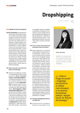 -18-
Dropshipping
WYWIAD Z EKSPERTEM
NASZ ROZMÓWCA
Paulina Szymańska
Specjalista ds. marketingu w plat-
formie sklepów internetowych Red-
Cart (redcart.pl), która umożliwia
integrację z hurtowniami w modelu
dropshipping.
Dropshipping - wywiad z Pauliną Szymańską
NowyHandel: Jak działa dropshipping?
 
Paulina Szymańska: Dropshipping to
nowoczesny model obrotu towa-
rem w sklepie internetowym dzięki
integracji z wybraną hurtownią.
Dosłownie tłumacząc, to przenie-
sienie procesu wysyłki towaru na
dostawcę.  Integracja sklepu z hur-
townią pozwala na systematyczną
aktualizację cen i stanów magazy-
nowych oraz automatycznie po-
branie zdjęć produktów i opisów
dla wybranych przez siebie pro-
duktów, przez co oferta sklepu jest
zawsze aktualna.  Oferta produk-
towa hurtowni po integracji staje
się widoczna w sklepie. Od tego
momentu Klienci mogą korzystać
z bogatego asortymentu w sklepie
internetowym, a hurtownia kom-
pletuje, pakuje i wysyła towar do
Klienta docelowego. 
NH:	Jakie są korzyści dla właściciela
sklepu internetowego?
PS:	 Korzyści ze współpracy w mode-
lu dropshipping jest kilka. Przede
wszystkim brak inwestycji
w towar i zamrażania kapitału –
co daje pełną swobodę, jeśli cho-
dzi o rozwój e-biznesu w innych
obszarach. To także bezpieczeń-
stwo, ponieważ sklep ma pew-
ność, że Klient zapłaci za towar
z zamówienia, które wpłynęło do
sklepu.  Brak magazynu i odręb-
nej jednostki logistycznej to ko-
lejna korzyść dla sklepu. Często
koszty przechowywania towaru
i zatrudnienie dodatkowych osób
do obsługi stanowią barierę nie
do przejścia dla początkujących
e-biznesów.  Dropshipping to tak-
że elastyczność pod kątem doboru
asortymentu – sklep może korzy-
stać z kilku hurtowni - choć nie jest
to szczególnie zalecane ze względu
na późniejsze rozbieżności w za-
mówieniu przez jednego Klienta
kilku produktów pochodzących od
różnych dostawców.   Wszystkie te
korzyści łączą się w jedno – niski
próg wejścia w branżę e-commerce
i brak ryzyka z powodu inwestycji
w towar.
NH:	Czym w takim razie zajmuje się
prowadzący sklep internetowy?  
PS:	 Sklep zintegrowany z hurtownią
dropshipping nie posiada fizycz-
nie produktów u siebie, lecz sta-
je się wirtualną witryną, w której
Klient może przeglądać bogaty
asortyment. Jego zadaniem jest
przyciągnięcie do siebie jak naj-
większej liczby Klientów i zebra-
nie zamówień w wyniku działań
promocyjnych.  Właściciel sklepu
do ustalonych cen dolicza swoją
marżę, zbiera zamówienia, a tak-
że przesyła je do hurtowni razem
z najważniejszymi informacjami
o Kliencie. Musi również wystawić
dowód zakupu, ponieważ to sklep
jest traktowany jako sprzedawca
towaru. Hurtownia w tym przypad-
ku odpowiada wyłącznie za reali-
zację zamówienia. Obsługa sklepu
dropshipping nie różni się niczym
od standardowego sklepu onli-
ne.   Głównym zadaniem nadal po-
zostaje jednak promocja e-sklepu.
Najlepsze hurtownie dropshipping
na polskim rynku oferują materiały
marketingowe (zdjęcia, filmy) do
wykorzystania przy reklamowaniu
produktów w e-sklepach.   
NH:	Dla kogo dropshipping jest dobrym
rozwiązaniem? 
PS:	 Dropshiping jest szczególnie
polecany w przypadku nowo
„[...] Klienci
mogą korzystać
z bogatego
asortymentu
w sklepie
internetowym,
a hurtownia
kompletuje,
pakuje i wysyła
towar do Klienta
docelowego.”
 