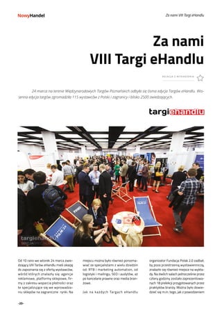 -20-
Za nami VIII Targi eHandlu
Od 10 rano we wtorek 24 marca zwie-
dzający VIII Tarów eHandlu mieli okazję
do zapoznania się z ofertą wystawców,
wśród których znalazły się: agencje
reklamowe, platformy sklepowe, fir-
my z zakresu wsparcia płatności oraz
te specjalizujące się we wprowadza-
niu sklepów na zagraniczne rynki. Na
Za nami
VIII Targi eHandlu
RELACJA Z WYDARZENIA
fot. Paweł Konarzewski
	 24 marca na terenie Międzynarodowych Targów Poznańskich odbyła się ósma edycja Targów eHandlu. Wio-
senna edycja targów zgromadziła 115 wystawców z Polski i zagranicy i blisko 2500 zwiedzających.
miejscu można było również porozma-
wiać ze specjalistami z wielu dziedzin
od: RTB i marketing automation, od
logistyki i mailingu, SEO i audytów, aż
po kancelarie prawne oraz media bran-
żowe.
Jak na każdych Targach eHandlu
organizator Fundacja Polak 2.0 zadbał,
by poza przestrzenią wystawienniczą,
znalazło się również miejsce na wykła-
dy. Na dwóch salach jednocześnie przez
cztery godziny zostało zaprezentowa-
nych 18 prelekcji przygotowanych przez
praktyków branży. Można było dowie-
dzieć się m.in. tego, jak z powodzeniem
 
