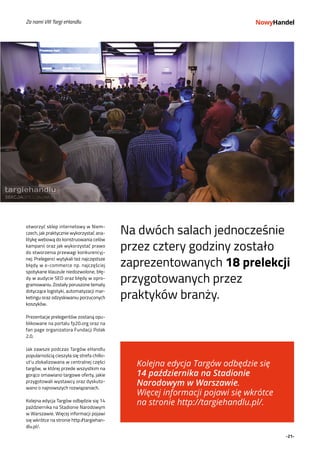 -21-
Za nami VIII Targi eHandlu
otworzyć sklep internetowy w Niem-
czech, jak praktycznie wykorzystać ana-
litykę webową do konstruowania celów
kampanii oraz jak wykorzystać prawo
do stworzenia przewagi konkurencyj-
nej. Prelegenci wytykali też najczęstsze
błędy w e-commerce np. najczęściej
spotykane klauzule niedozwolone, błę-
dy w audycie SEO oraz błędy w opro-
gramowaniu. Zostały poruszone tematy
dotyczące logistyki, automatyzacji mar-
ketingu oraz odzyskiwaniu porzuconych
koszyków.
Prezentacje prelegentów zostaną opu-
blikowane na portalu fp20.org oraz na
fan page organizatora Fundacji Polak
2.0.
Jak zawsze podczas Targów eHandlu
popularnością cieszyła się strefa chillo-
ut’u zlokalizowana w centralnej części
targów, w której przede wszystkim na
gorąco omawiano targowe oferty, jakie
przygotowali wystawcy oraz dyskuto-
wano o najnowszych rozwiązaniach.
Kolejna edycja Targów odbędzie się 14
października na Stadionie Narodowym
w Warszawie. Więcej informacji pojawi
się wkrótce na stronie http://targiehan-
dlu.pl/.
Na dwóch salach jednocześnie
przez cztery godziny zostało
zaprezentowanych 18 prelekcji
przygotowanych przez
praktyków branży.
Kolejna edycja Targów odbędzie się
14 października na Stadionie
Narodowym w Warszawie.
Więcej informacji pojawi się wkrótce
na stronie http://targiehandlu.pl/.
 