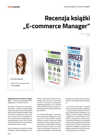 -22-
RECENZJA
Recenzja książki
„E-commerce Manager”
Recenzja książki „E-commerce Manager”
fot. Paweł Konarzewski
myślał o uruchomieniu sklepu interne-
towego. Obecnie sektor e-commerce
to jedna z najszybciej rozwijających
się gałęzi gospodarki, co m.in. oznacza
nowe szanse dla biznesu i rosnące za-
potrzebowanie na wykwalifikowanych
pracowników.
„E-commerce Manager” to pozycja,
która zainteresuje każdego, kto zwią-
zany jest z branżą eHandlu. Praktycy
i eksperci w swoich dziedzinach dzielą
się aktualną wiedzą, mającą realne za-
stosowanie w rzeczywistości. W dwóch
tomach znajdziemy więc informacje
i zalecenia dotyczące tak istotnych te-
matów jak: logistyka, e-merchandising,
„Bądź szalonym e-commerce manage-
rem” – przekonuje we wstępie Adam
Zygadlewicz z Fundacji Polak 2.0.
Dlaczego szalonym? Jak powiedział
Steve Jobs, „ci, którzy są wystarczająco
szaleni, by myśleć, że są w stanie zmienić
świat, są tymi, którzy go zmieniają.” Świat
zmienia się nieustannie w coraz szyb-
szym tempie. Jeszcze kilkanaście lat
temu przez Internet rezerwowaliśmy co
najwyżej bilety lotnicze. Dziś możemy
kupić wszystko za pomocą smartfona
w dowolnym miejscu i czasie.
Jeszcze niedawno nikt nawet nie słyszał
o profesji E-commerce Manager, ani nie
płatności czy kwestie prawne oraz bu-
dowanie marki i generowanie sprzeda-
ży.
„E-commerce Manager” prowadzi
nas przez wszystkie etapy zakładania
i funkcjonowania sklepów interneto-
wych. Pokazuje różne możliwości i roz-
wiązania, zwraca uwagę na problemy
i zagrożenia na różnych etapach dzia-
łalności. Znajdziemy tu zarówno przy-
kłady dobrych praktyk, jak i najnowsze
trendy wyznaczające kierunek rozwoju
handlu w sieci. To lektura zarówno dla
właścicieli e-sklepów, e-commerce ma-
nagerów, jak również osób, które dopie-
ro planują zaistnieć w tej branży.
Anna Ambroszkiewicz
Redaktor naczelna Nowego Handlu,
Analityk arena.pl
RECENZJA
 