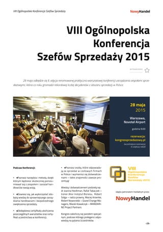 -23-
Podczas Konferencji:
•• ● Poznasz narzędzia i metody, dzięki
którym będziesz skuteczniej porozu-
miewał się z zespołem i zarażał han-
dlowców swoją wizją.
•• ● Dowiesz się, jak wykorzystać zdo-
bytą wiedzę do sprawniejszego zarzą-
dzania handlowcami i bezpośredniego
zwiększenia sprzedaży.
•• ● Zdobędziesz certyfikaty ukończenia
poszczególnych warsztatów oraz certy-
fikat uczestnictwa w konferencji.
VIII Ogólnopolska
Konferencja
Szefów Sprzedaży 2015
WYDARZENIE
VIII Ogólnopolska Konferencja Szefów Sprzedaży
28 maja
2015
Warszawa,
Novotel Airport
godzina 9:00
rezerwacja:
kongres­sprzedazowy.pl
(wcześniejsza rezerwacja
to większy rabat)
•• ● Poznasz osoby, które odpowiada-
ją za sprzedaż w czołowych firmach
w Polsce i wymienisz się doświadcze-
niami – takie znajomości zawsze pro-
centują!
Wiedzą i doświadczeniem podzielą się:
dr Joanna Heidtman, Rafał Tabaczek –
trener Alior Instytut Biznesu, Robert
Solga – radca prawny, Maciej Kroenke,
Robert Noworolski – Quest Change Ma-
nagers, Marek Kowalczyk – MANDARI-
NE Project Partners
Kongres zakończy się panelem specjal-
nym, podczas którego prelegenci odpo-
wiedzą na pytania Uczestników.
fot. Meet Magento Polska
	 28 maja odbędzie się 8. edycja renomowanej praktyczno­-warsztatowej konferencji zarządzania zespołami sprze-
dażowymi, która co roku gromadzi rekordową liczbę decydentów z obszaru sprzedaży w Polsce.
objęta patronatem medialnym przez:
 