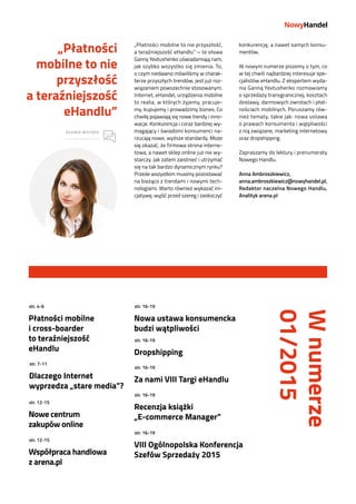 -3-
„Płatności mobilne to nie przyszłość,
a teraźniejszość eHandlu” – te słowa
Ganny Yevtushenko uświadamiają nam,
jak szybko wszystko się zmienia. To,
o czym niedawno mówiliśmy w charak-
terze przyszłych trendów, jest już roz-
wiązaniem powszechnie stosowanym.
Internet, eHandel, urządzenia mobilne
to realia, w których żyjemy, pracuje-
my, kupujemy i prowadzimy biznes. Co
chwilę pojawiają się nowe trendy i inno-
wacje. Konkurencja i coraz bardziej wy-
magający i świadomi konsumenci na-
rzucają nowe, wyższe standardy. Może
się okazać, że firmowa strona interne-
towa, a nawet sklep online już nie wy-
starczy. Jak zatem zaistnieć i utrzymać
się na tak bardzo dynamicznym rynku?
Przede wszystkim musimy pozostawać
na bieżąco z trendami i nowymi tech-
nologiami. Warto również wykazać ini-
cjatywę, wyjść przed szereg i zaskoczyć
konkurencję, a nawet samych konsu-
mentów.
W nowym numerze piszemy o tym, co
w tej chwili najbardziej interesuje spe-
cjalistów eHandlu. Z ekspertem wyda-
nia Ganną Yevtushenko rozmawiamy
o sprzedaży transgranicznej, kosztach
dostawy, darmowych zwrotach i płat-
nościach mobilnych. Poruszamy rów-
nież tematy, takie jak: nowa ustawa
o prawach konsumenta i wątpliwości
z nią związane, marketing internetowy
oraz dropshipping.
Zapraszamy do lektury i prenumeraty
Nowego Handlu.
Anna Ambroszkiewicz,
anna.ambroszkiewicz@nowyhandel.pl,
Redaktor naczelna Nowego Handlu,
Analityk arena.pl
„Płatności
mobilne to nie
przyszłość
a teraźniejszość
eHandlu”
SŁOWO WSTĘPU
Płatności mobilne
i cross-boarder
to teraźniejszość
eHandlu
Nowa ustawa konsumencka
budzi wątpliwości
Dropshipping
Za nami VIII Targi eHandlu
Recenzja książki
„E-commerce Manager”
VIII Ogólnopolska Konferencja
Szefów Sprzedaży 2015
Dlaczego Internet
wyprzedza „stare media”?
Nowe centrum
zakupów online
Współpraca handlowa
z arena.pl
str. 4-6 str. 16-19
str. 16-19
str. 16-19
str. 16-19
str. 16-19
str. 7-11
str. 12-15
str. 12-15
Wnumerze
01/2015
 