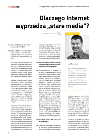 -6-
Dlaczego Internet
wyprzedza „stare media”?
WYWIAD Z EKSPERTEM
NASZ ROZMÓWCA
Jakub Skowroński
digital marketing expert, właściciel
agencji e-marketingowej eMAR-
KETINGOWO.PL. Skuteczny trener
e-marketingu i e-commerce. Kwalifi-
kowany specjalista programu rekla-
mowego Google AdWords, praktyk
marketingu internetowego. Z pro-
jektami internetowymi związany od
2006 roku
Dlaczego Internet wyprzedza „stare media” - wywiad z Jakubem Skowrońskim
NowyHandel: Dlaczego Internet wy-
przedza „stare media”?
Jakub Skowroński: Internet jest bar-
dziej skuteczny w realizacji sprze-
daży niż stare media rozumiane
jako telewizja, radio, billboardy czy
prasa.
	 Jego skuteczność bierze się stąd, że
odpowiada na potrzeby konsumen-
tów, którzy w danym momencie
sami szukają najlepszych dla siebie
rozwiązań. To lepsze podejście od
kreowania potrzeb i emisji reklam
oderwanych od kontekstów, w któ-
rych znajdują się potencjalni klienci.
	 Działania e-marketingowe często
porównuję z reklamą proszku do
prania widoczną na billboardzie.
Czy mijając ten billboard, myślę
o obowiązkach domowych albo
poszukuję informacji na temat
konkretnych marek proszków do
prania? NIE. Ta sama marka wspo-
mniana w poście znanej blogerki,
którą czyta moja żona, mogłaby
dać koncernowi znacznie większe
korzyści.
	 Internet to również miejsce o naj-
niższym koszcie dotarcia do zain-
teresowanych naszymi produktami
czy usługami. Kolejną cechą, która
wyróżnia Internet, jest jego łatwa
mierzalność w porównaniu z me-
diami tradycyjnymi. Dzięki umiejęt-
nie zastosowanym kodom śledzą-
cym stronę www możemy w łatwy
sposób ocenić, jak nasza kampania
przełożyła się na zaangażowanie
użytkowników (odwiedziny, śred-
ni czas spędzony na stronie, ilość
obejrzanych podstron) oraz wyniki
sprzedażowe (ilość pozyskanych
klientów, średnia wartość jednego
zamówienia itp.). Innym istotnym
wyróżnikiem Internetu na tle sta-
rych mediów są również większe
możliwości precyzyjnego targeto-
wania naszej kampanii reklamowej.
NH:	Jaką wiedzę na temat marketingu
internetowego powinna posiadać
osoba prowadząca e-sklep?
JS:	 Jeżeli zakładamy, że prowadzący
e-sklep to ta sama osoba, która
odpowiada za kontakty z dostaw-
cami, gospodarkę magazynową,
obsługę klienta itd., to nie ważne,
jak określimy stopień potrzebnej
jej wiedzy z zakresu e-marketingu.
W praktyce okaże się, że ta osoba
nie ma zwyczajnie czasu na bliższe
poznanie tej dynamicznie zmienia-
jącej się tematyki... Stąd potrzeba
zlecania prac na zewnątrz: do za-
ufanych doradców digital marke-
tingu lub agencji e-marketingo-
wych. Najlepiej jeśli jeden podmiot,
z którym właściciel zacznie współ-
pracować, jest w stanie obsłużyć
go we wszystkich obszarach – od
przygotowania kreacji mailingowej
czy landing page’a do kampanii
reklamowej, przez usługi pozyski-
wania ruchu (reklama AdWords,
content marketing, social media),
na analityce internetowej kończąc.
NH:	Jakie są skuteczne narzędzia
e-marketingu?
JS:	 Skuteczne narzędzia to takie, które
w bliższej lub dalszej perspektywie
przynoszą właścicielom biznesu
oczekiwany zwrot z inwestycji
(ROI). Skuteczność w e-marketingu
jest ściśle powiązana m.in. z cela-
mi reklamodawcy, branżą, w jakiej
działa, jego ofertą na tle konku-
rencji. Jeżeli dzięki nowej kampa-
nii e-sprzedawca będzie chciał
w krótkim czasie pozyskać np. 100
zamówień, na pewno nie polecił-
bym przeprowadzania kampanii
typu display na dużych portalach.
	
	 Sukces w e-marketingu bierze
się z odpowiedniego zarządzania
trzema obszarami: strona www,
pozyskiwanie ruchu i analityka
internetowa. Zgłębienie wiedzy
w tych tematach i przełożenie jej
 