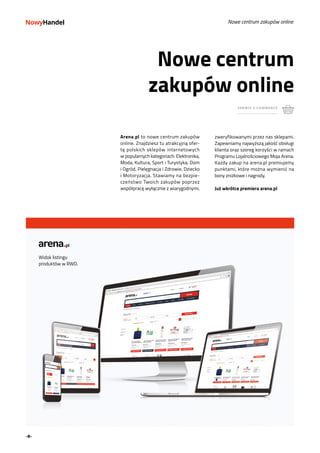 -8-
Nowe centrum
zakupów online
zweryfikowanymi przez nas sklepami.
Zapewniamy najwyższą jakość obsługi
klienta oraz szereg korzyści w ramach
Programu Lojalnościowego Moja Arena.
Każdy zakup na arena.pl premiujemy
punktami, które można wymienić na
bony zniżkowe i nagrody.
Już wkrótce premiera arena.pl
Arena.pl to nowe centrum zakupów
online. Znajdziesz tu atrakcyjną ofer-
tę polskich sklepów internetowych
w popularnych kategoriach: Elektronika,
Moda, Kultura, Sport i Turystyka, Dom
i Ogród, Pielęgnacja i Zdrowie, Dziecko
i Motoryzacja. Stawiamy na bezpie-
czeństwo Twoich zakupów poprzez
współpracę wyłącznie z wiarygodnymi,
Nowe centrum zakupów online
SERWIS E-COMMERCE
Widok listingu
produktów w RWD.
 