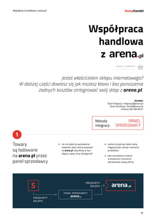-9-
z
Jesteś właścicielem sklepu internetowego?
W dalszej części dowiesz się jak możesz łatwo i bez ponoszenia
żadnych kosztów zintegrować swój sklep z arena.pl.
Kontakt:
Dział Integracji: integracja@arena.pl
Dział Handlowy: handel@arena.pl
Infolinia: 801 88 98 91
Współpraca
handlowa
SERWIS E-COMMERCE
Współpraca handlowa z arena.pl
S
PANEL SPRZEDAWCY
PRODUKTY
SKLEPU
PRODUKTY
SKLEPU
1
Towary
są ładowane
na arena.pl przez
panel sprzedawcy
nie ma opłat za wystawienie
towarów, więc można wystawić
na arena.pl całą ofertę w tym
zdjęcia, opisy, ceny, dostępność
system przyjmuje także stany
magazynowe, wersje i warianty
produktów
jako sprzedawca możesz
w dowolnym momencie
aktualizować swoją ofertę
Metoda
integracji:
PANEL
SPRZEDAWCY
 