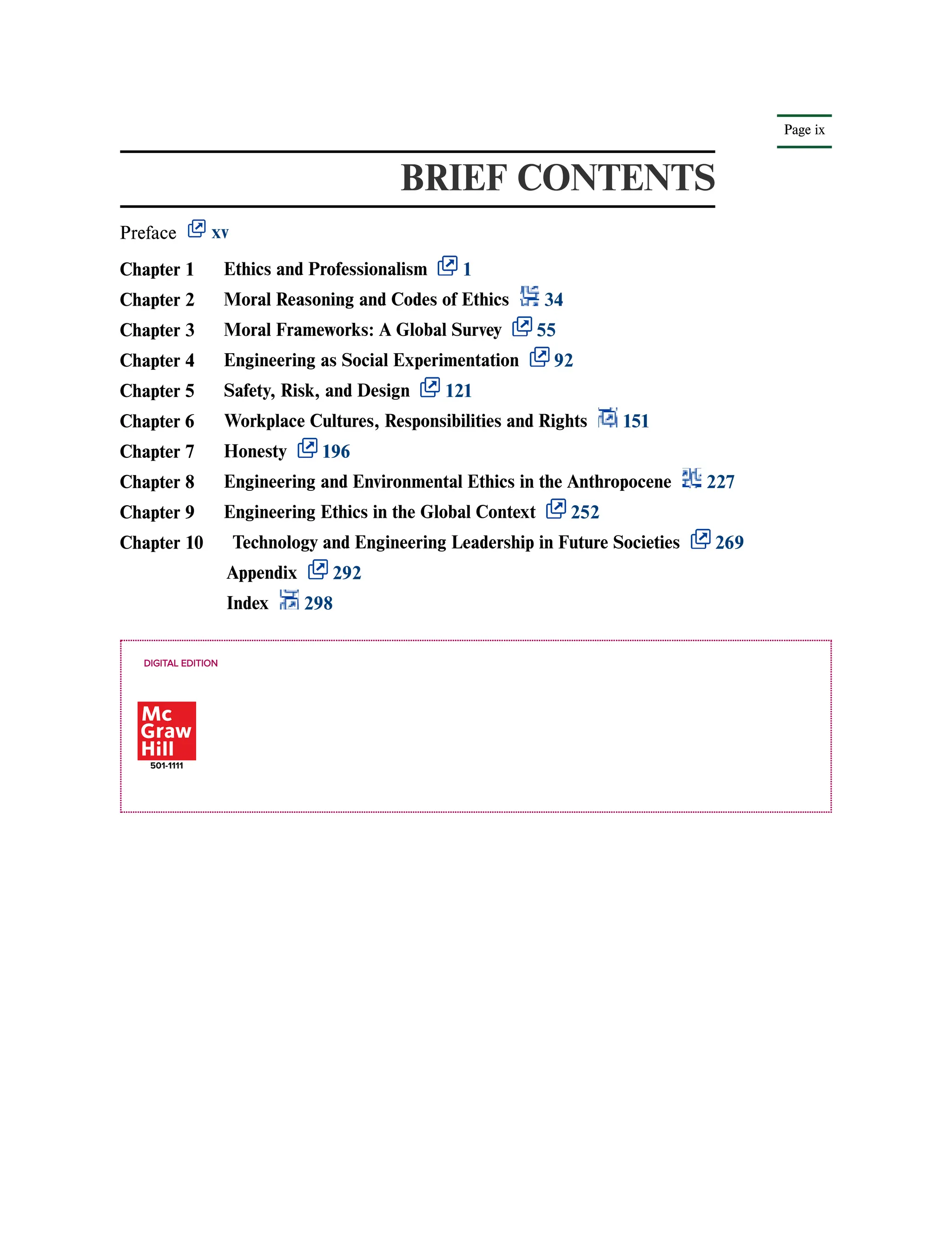 Page ix
BRIEF CONTENTS
Preface xv
DIGITAL EDITION
Chapter 1 Ethics and Professionalism 1
Chapter 2 Moral Reasoning and Codes of Ethics 34
Chapter 3 Moral Frameworks: A Global Survey 55
Chapter 4 Engineering as Social Experimentation 92
Chapter 5 Safety, Risk, and Design 121
Chapter 6 Workplace Cultures, Responsibilities and Rights 151
Chapter 7 Honesty 196
Chapter 8 Engineering and Environmental Ethics in the Anthropocene 227
Chapter 9 Engineering Ethics in the Global Context 252
Chapter 10 Technology and Engineering Leadership in Future Societies 269
Appendix 292
Index 298
 