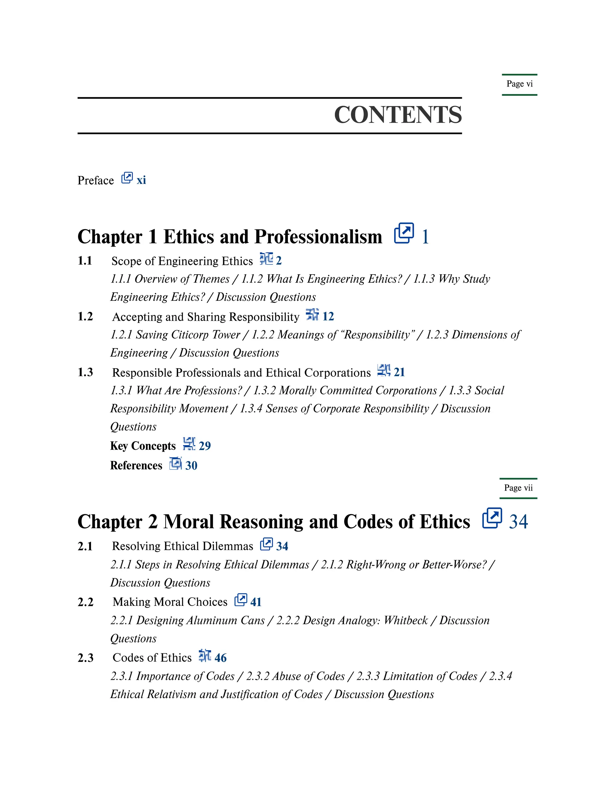 Page vi
Page vii
CONTENTS
Preface xi
Chapter 1 Ethics and Professionalism 1
Chapter 2 Moral Reasoning and Codes of Ethics 34
1.1 Scope of Engineering Ethics 2
1.1.1 Overview of Themes / 1.1.2 What Is Engineering Ethics? / 1.1.3 Why Study
Engineering Ethics? / Discussion Questions
1.2 Accepting and Sharing Responsibility 12
1.2.1 Saving Citicorp Tower / 1.2.2 Meanings of “Responsibility” / 1.2.3 Dimensions of
Engineering / Discussion Questions
1.3 Responsible Professionals and Ethical Corporations 21
1.3.1 What Are Professions? / 1.3.2 Morally Committed Corporations / 1.3.3 Social
Responsibility Movement / 1.3.4 Senses of Corporate Responsibility / Discussion
Questions
Key Concepts 29
References 30
2.1 Resolving Ethical Dilemmas 34
2.1.1 Steps in Resolving Ethical Dilemmas / 2.1.2 Right-Wrong or Better-Worse? /
Discussion Questions
2.2 Making Moral Choices 41
2.2.1 Designing Aluminum Cans / 2.2.2 Design Analogy: Whitbeck / Discussion
Questions
2.3 Codes of Ethics 46
2.3.1 Importance of Codes / 2.3.2 Abuse of Codes / 2.3.3 Limitation of Codes / 2.3.4
Ethical Relativism and Justification of Codes / Discussion Questions
 