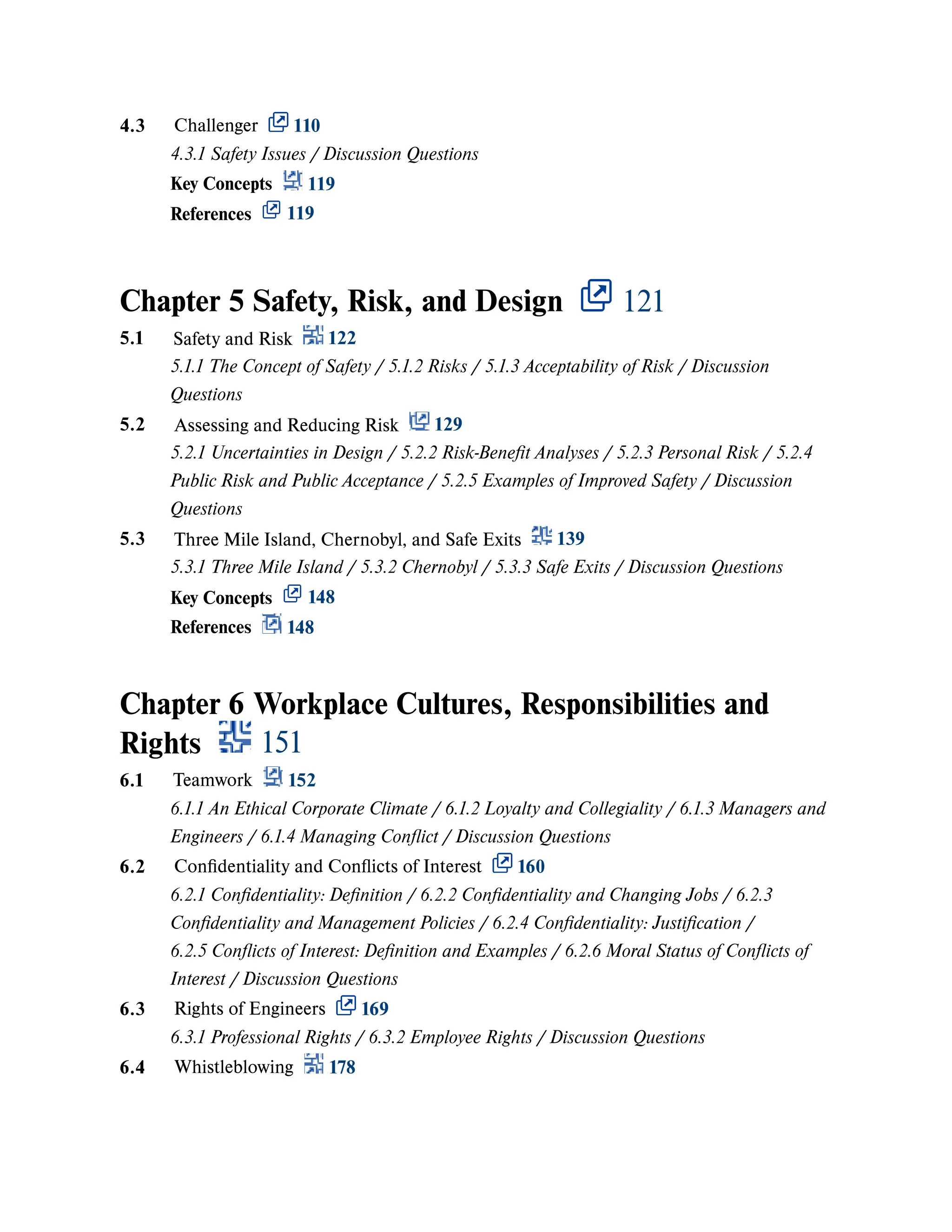 Chapter 5 Safety, Risk, and Design 121
Chapter 6 Workplace Cultures, Responsibilities and
Rights 151
4.3 Challenger 110
4.3.1 Safety Issues / Discussion Questions
Key Concepts 119
References 119
5.1 Safety and Risk 122
5.1.1 The Concept of Safety / 5.1.2 Risks / 5.1.3 Acceptability of Risk / Discussion
Questions
5.2 Assessing and Reducing Risk 129
5.2.1 Uncertainties in Design / 5.2.2 Risk-Benefit Analyses / 5.2.3 Personal Risk / 5.2.4
Public Risk and Public Acceptance / 5.2.5 Examples of Improved Safety / Discussion
Questions
5.3 Three Mile Island, Chernobyl, and Safe Exits 139
5.3.1 Three Mile Island / 5.3.2 Chernobyl / 5.3.3 Safe Exits / Discussion Questions
Key Concepts 148
References 148
6.1 Teamwork 152
6.1.1 An Ethical Corporate Climate / 6.1.2 Loyalty and Collegiality / 6.1.3 Managers and
Engineers / 6.1.4 Managing Conflict / Discussion Questions
6.2 Confidentiality and Conflicts of Interest 160
6.2.1 Confidentiality: Definition / 6.2.2 Confidentiality and Changing Jobs / 6.2.3
Confidentiality and Management Policies / 6.2.4 Confidentiality: Justification /
6.2.5 Conflicts of Interest: Definition and Examples / 6.2.6 Moral Status of Conflicts of
Interest / Discussion Questions
6.3 Rights of Engineers 169
6.3.1 Professional Rights / 6.3.2 Employee Rights / Discussion Questions
6.4 Whistleblowing 178
 