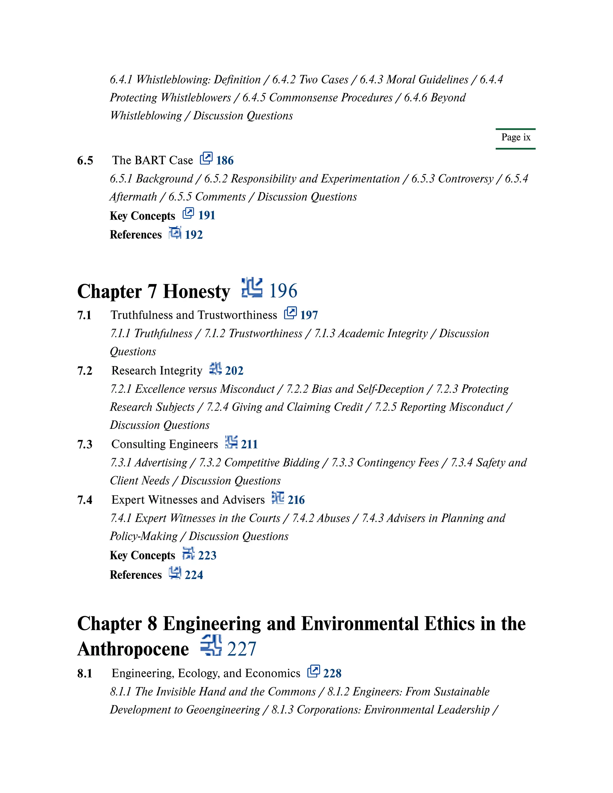Chapter 7 Honesty 196
Chapter 8 Engineering and Environmental Ethics in the
Anthropocene 227
Page ix
6.4.1 Whistleblowing: Definition / 6.4.2 Two Cases / 6.4.3 Moral Guidelines / 6.4.4
Protecting Whistleblowers / 6.4.5 Commonsense Procedures / 6.4.6 Beyond
Whistleblowing / Discussion Questions
6.5 The BART Case 186
6.5.1 Background / 6.5.2 Responsibility and Experimentation / 6.5.3 Controversy / 6.5.4
Aftermath / 6.5.5 Comments / Discussion Questions
Key Concepts 191
References 192
7.1 Truthfulness and Trustworthiness 197
7.1.1 Truthfulness / 7.1.2 Trustworthiness / 7.1.3 Academic Integrity / Discussion
Questions
7.2 Research Integrity 202
7.2.1 Excellence versus Misconduct / 7.2.2 Bias and Self-Deception / 7.2.3 Protecting
Research Subjects / 7.2.4 Giving and Claiming Credit / 7.2.5 Reporting Misconduct /
Discussion Questions
7.3 Consulting Engineers 211
7.3.1 Advertising / 7.3.2 Competitive Bidding / 7.3.3 Contingency Fees / 7.3.4 Safety and
Client Needs / Discussion Questions
7.4 Expert Witnesses and Advisers 216
7.4.1 Expert Witnesses in the Courts / 7.4.2 Abuses / 7.4.3 Advisers in Planning and
Policy-Making / Discussion Questions
Key Concepts 223
References 224
8.1 Engineering, Ecology, and Economics 228
8.1.1 The Invisible Hand and the Commons / 8.1.2 Engineers: From Sustainable
Development to Geoengineering / 8.1.3 Corporations: Environmental Leadership /
 