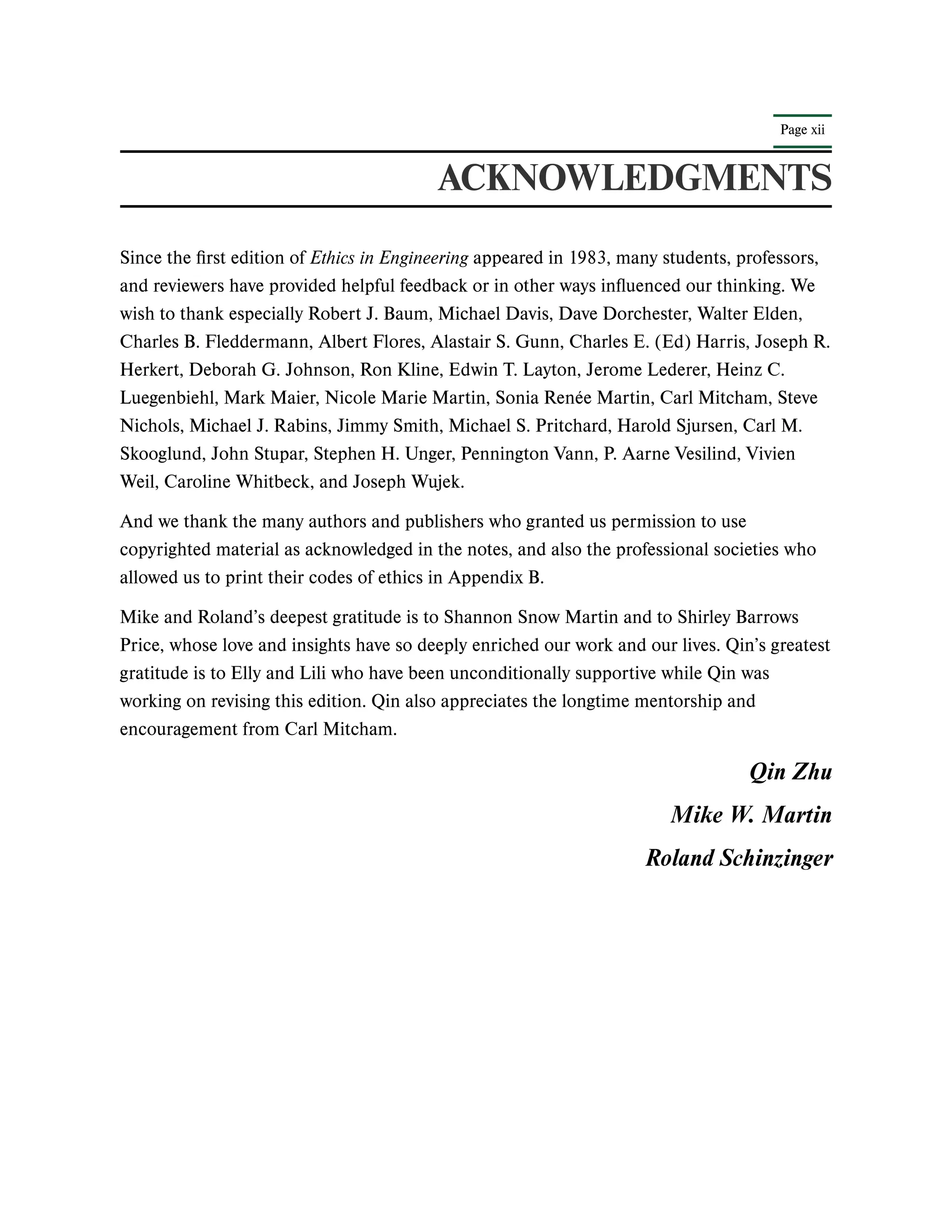 Page xii
ACKNOWLEDGMENTS
Since the first edition of Ethics in Engineering appeared in 1983, many students, professors,
and reviewers have provided helpful feedback or in other ways influenced our thinking. We
wish to thank especially Robert J. Baum, Michael Davis, Dave Dorchester, Walter Elden,
Charles B. Fleddermann, Albert Flores, Alastair S. Gunn, Charles E. (Ed) Harris, Joseph R.
Herkert, Deborah G. Johnson, Ron Kline, Edwin T. Layton, Jerome Lederer, Heinz C.
Luegenbiehl, Mark Maier, Nicole Marie Martin, Sonia Renée Martin, Carl Mitcham, Steve
Nichols, Michael J. Rabins, Jimmy Smith, Michael S. Pritchard, Harold Sjursen, Carl M.
Skooglund, John Stupar, Stephen H. Unger, Pennington Vann, P. Aarne Vesilind, Vivien
Weil, Caroline Whitbeck, and Joseph Wujek.
And we thank the many authors and publishers who granted us permission to use
copyrighted material as acknowledged in the notes, and also the professional societies who
allowed us to print their codes of ethics in Appendix B.
Mike and Roland’s deepest gratitude is to Shannon Snow Martin and to Shirley Barrows
Price, whose love and insights have so deeply enriched our work and our lives. Qin’s greatest
gratitude is to Elly and Lili who have been unconditionally supportive while Qin was
working on revising this edition. Qin also appreciates the longtime mentorship and
encouragement from Carl Mitcham.
Qin Zhu
Mike W. Martin
Roland Schinzinger
 