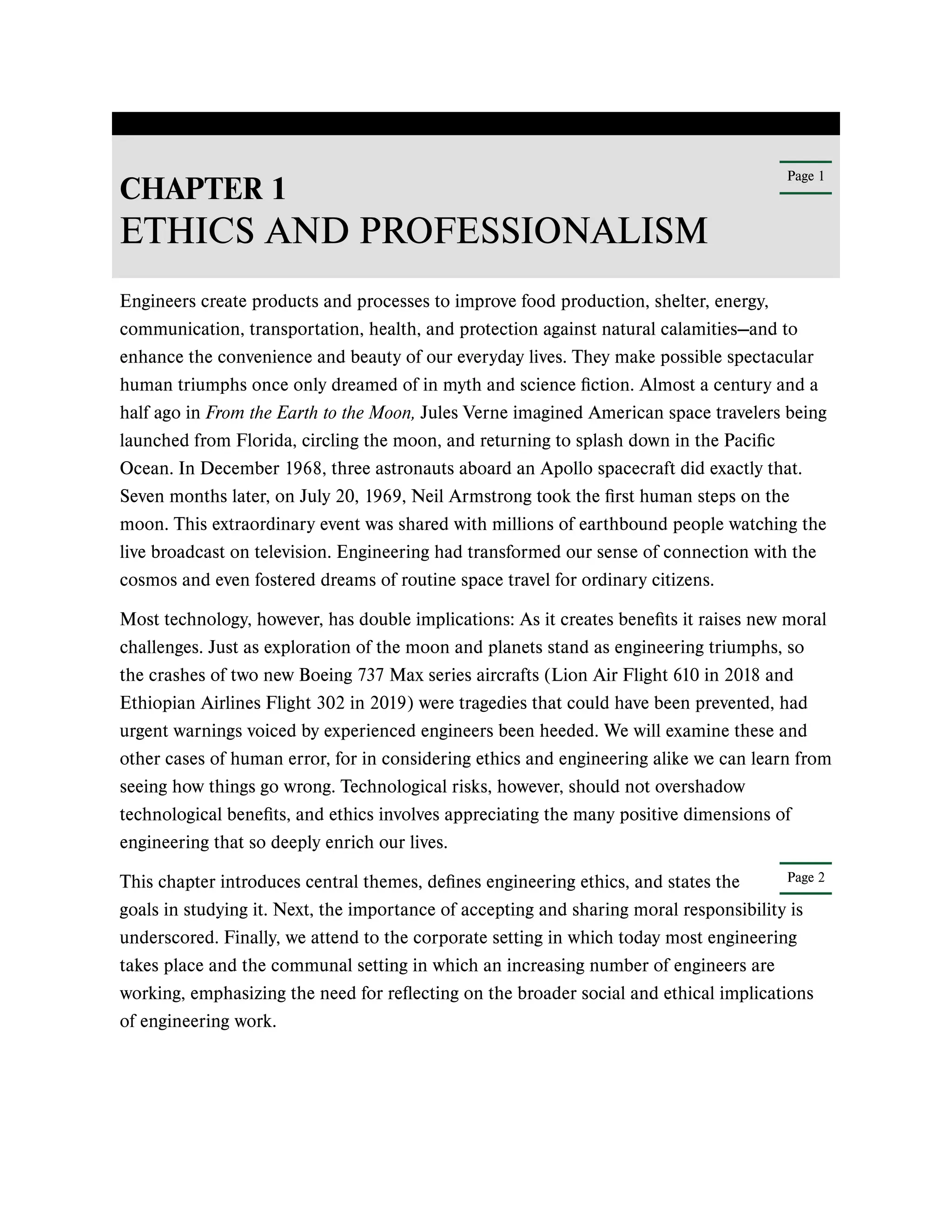 Page 1
Page 2
CHAPTER 1
ETHICS AND PROFESSIONALISM
Engineers create products and processes to improve food production, shelter, energy,
communication, transportation, health, and protection against natural calamities—and to
enhance the convenience and beauty of our everyday lives. They make possible spectacular
human triumphs once only dreamed of in myth and science fiction. Almost a century and a
half ago in From the Earth to the Moon, Jules Verne imagined American space travelers being
launched from Florida, circling the moon, and returning to splash down in the Pacific
Ocean. In December 1968, three astronauts aboard an Apollo spacecraft did exactly that.
Seven months later, on July 20, 1969, Neil Armstrong took the first human steps on the
moon. This extraordinary event was shared with millions of earthbound people watching the
live broadcast on television. Engineering had transformed our sense of connection with the
cosmos and even fostered dreams of routine space travel for ordinary citizens.
Most technology, however, has double implications: As it creates benefits it raises new moral
challenges. Just as exploration of the moon and planets stand as engineering triumphs, so
the crashes of two new Boeing 737 Max series aircrafts (Lion Air Flight 610 in 2018 and
Ethiopian Airlines Flight 302 in 2019) were tragedies that could have been prevented, had
urgent warnings voiced by experienced engineers been heeded. We will examine these and
other cases of human error, for in considering ethics and engineering alike we can learn from
seeing how things go wrong. Technological risks, however, should not overshadow
technological benefits, and ethics involves appreciating the many positive dimensions of
engineering that so deeply enrich our lives.
This chapter introduces central themes, defines engineering ethics, and states the
goals in studying it. Next, the importance of accepting and sharing moral responsibility is
underscored. Finally, we attend to the corporate setting in which today most engineering
takes place and the communal setting in which an increasing number of engineers are
working, emphasizing the need for reflecting on the broader social and ethical implications
of engineering work.
 