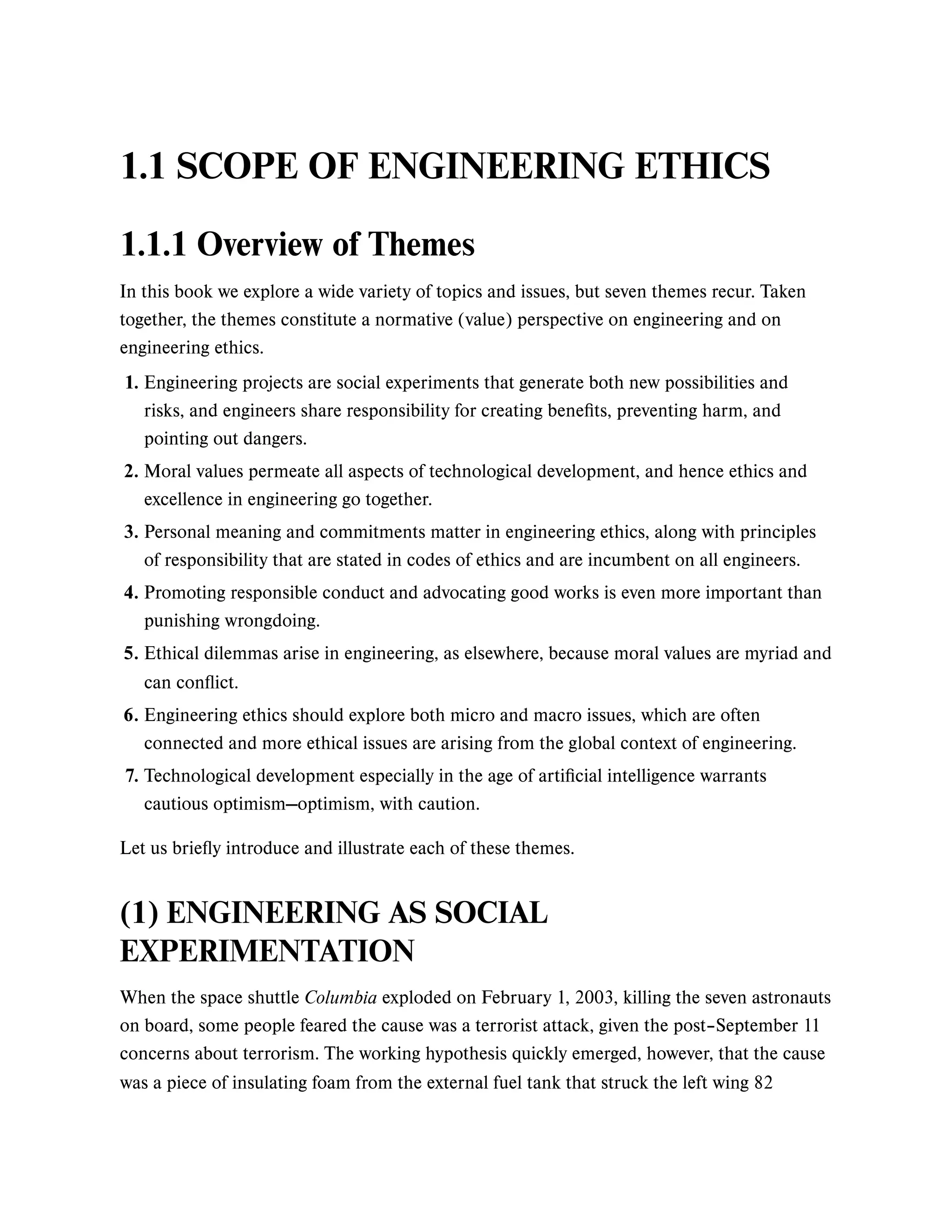 1.1 SCOPE OF ENGINEERING ETHICS
1.1.1 Overview of Themes
In this book we explore a wide variety of topics and issues, but seven themes recur. Taken
together, the themes constitute a normative (value) perspective on engineering and on
engineering ethics.
Let us briefly introduce and illustrate each of these themes.
(1) ENGINEERING AS SOCIAL
EXPERIMENTATION
When the space shuttle Columbia exploded on February 1, 2003, killing the seven astronauts
on board, some people feared the cause was a terrorist attack, given the post–September 11
concerns about terrorism. The working hypothesis quickly emerged, however, that the cause
was a piece of insulating foam from the external fuel tank that struck the left wing 82
1. Engineering projects are social experiments that generate both new possibilities and
risks, and engineers share responsibility for creating benefits, preventing harm, and
pointing out dangers.
2. Moral values permeate all aspects of technological development, and hence ethics and
excellence in engineering go together.
3. Personal meaning and commitments matter in engineering ethics, along with principles
of responsibility that are stated in codes of ethics and are incumbent on all engineers.
4. Promoting responsible conduct and advocating good works is even more important than
punishing wrongdoing.
5. Ethical dilemmas arise in engineering, as elsewhere, because moral values are myriad and
can conflict.
6. Engineering ethics should explore both micro and macro issues, which are often
connected and more ethical issues are arising from the global context of engineering.
7. Technological development especially in the age of artificial intelligence warrants
cautious optimism—optimism, with caution.
 
