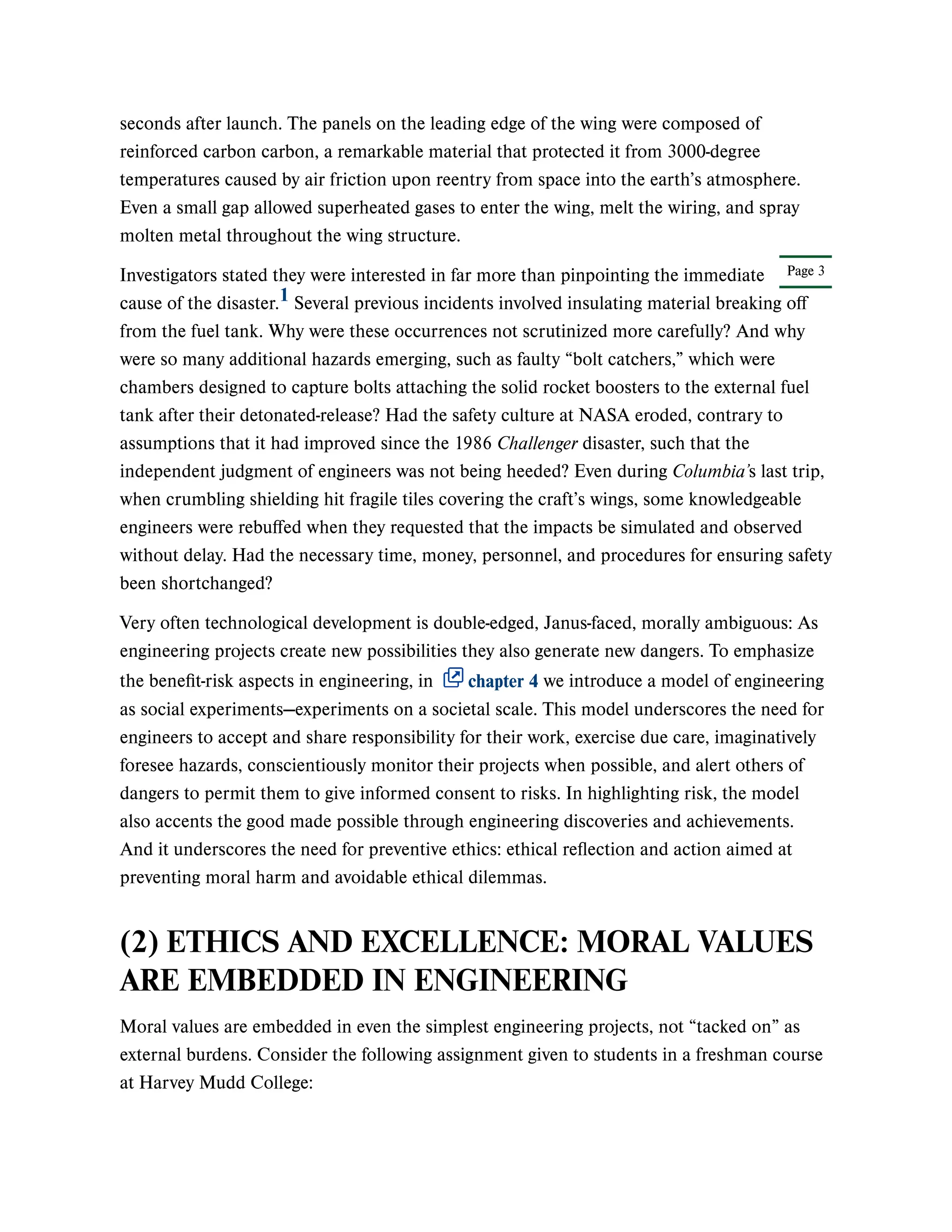 Page 3
seconds after launch. The panels on the leading edge of the wing were composed of
reinforced carbon carbon, a remarkable material that protected it from 3000-degree
temperatures caused by air friction upon reentry from space into the earth’s atmosphere.
Even a small gap allowed superheated gases to enter the wing, melt the wiring, and spray
molten metal throughout the wing structure.
Investigators stated they were interested in far more than pinpointing the immediate
cause of the disaster. Several previous incidents involved insulating material breaking off
from the fuel tank. Why were these occurrences not scrutinized more carefully? And why
were so many additional hazards emerging, such as faulty “bolt catchers,” which were
chambers designed to capture bolts attaching the solid rocket boosters to the external fuel
tank after their detonated-release? Had the safety culture at NASA eroded, contrary to
assumptions that it had improved since the 1986 Challenger disaster, such that the
independent judgment of engineers was not being heeded? Even during Columbia’s last trip,
when crumbling shielding hit fragile tiles covering the craft’s wings, some knowledgeable
engineers were rebuffed when they requested that the impacts be simulated and observed
without delay. Had the necessary time, money, personnel, and procedures for ensuring safety
been shortchanged?
Very often technological development is double-edged, Janus-faced, morally ambiguous: As
engineering projects create new possibilities they also generate new dangers. To emphasize
the benefit-risk aspects in engineering, in chapter 4 we introduce a model of engineering
as social experiments—experiments on a societal scale. This model underscores the need for
engineers to accept and share responsibility for their work, exercise due care, imaginatively
foresee hazards, conscientiously monitor their projects when possible, and alert others of
dangers to permit them to give informed consent to risks. In highlighting risk, the model
also accents the good made possible through engineering discoveries and achievements.
And it underscores the need for preventive ethics: ethical reflection and action aimed at
preventing moral harm and avoidable ethical dilemmas.
(2) ETHICS AND EXCELLENCE: MORAL VALUES
ARE EMBEDDED IN ENGINEERING
Moral values are embedded in even the simplest engineering projects, not “tacked on” as
external burdens. Consider the following assignment given to students in a freshman course
at Harvey Mudd College:
1
 